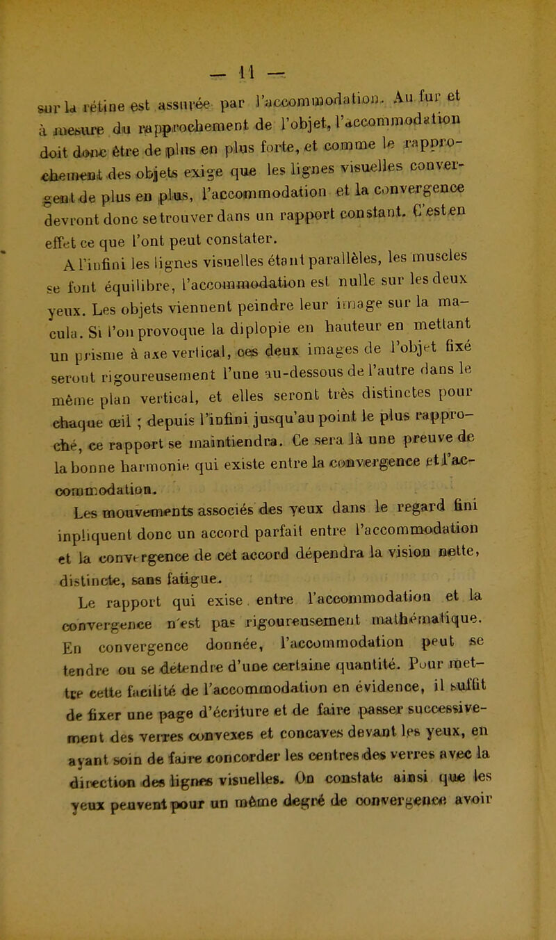 sur la rétine est assuré- par l'accommodation. Au fur et à W du rapprochement, de l'objet, l'accommodation doit doue être de plus en plus forte, et comme le rappro- chement des objets exige que les lignes visuelles conver- gent de plus en plus, l'accommodation et la convergence devront donc se trouver dans un rapport constant. C'esten effet ce que l'ont peut constater. A l'infini les lignes visuelles étant parallèles, les muscles se font équilibre, l'accommodation est nulle sur les deux yeux. Les objets viennent peindre leur image sur la ma- cula. Si l'on provoque la diplopie en hauteur en mettant un prisme à axe vertical, ces deux images de l'objet fixé seront rigoureusement l'une au-dessous de l'autre dans le même plan vertical, et elles seront très distinctes pour ehuque œil ; depuis l'infini jusqu'au point le plus rappro- che, ce rapport se maintiendra. Ce sera là une preuve de la bonne harmonie qui existe entre la convergence et l'ac- commodation. Les mouvements associés des yeux dans le regard fini inphquent donc un accord parfait entre l'accommodation et la convergence de cet accord dépendra la vision nette, distincte, sans fatigue. Le rapport qui exise. entre l'accommodation et la convergence n'est pas rigoureusement mathématique. En convergence donnée, l'accommodation peut se tendre ou se détendre d'une certaine quantité. Pour met- tce cette facilité de l'accommodation en évidence, il suffit de fixer une page d'écriture et de faire passer successive- ment des verres convexes et concaves devant les yeux, en ayant soin de fajre concorder les centres des verres avec la direction des ligrtf* visuelles. On constate ainsi que les yeux peuvent pour un même degré de convergence avoir