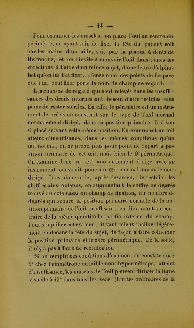 Pour examiner les muscles, on place l'oeil au centre du péiimètre, en ayant soin de fixer la tète du patient soit par les mains d'un aide, soit par la plaque à dents de Hdmhollz, et on l'invite à mouvoir l'oeil dans t mies les directions à l'aide d'un mince objet, d'une lettre d'alpha- bet qu'on lui l.iit fixer. L'ensemble des points de l'espace que l'œil peut fixer porte le nom de champ de regard. Les champs de regard qui sont relevés dans les insuffi- sances des droits internes ont besoin d'être rectifiés sous peine de rester stériles. En effet, le périmètre est un instru- ment de précision construit sur le type de l'œil normal normalement dirigé, dans sa position primaire. Il a son 0 placé suivant cette même position. En examinant un œil atteint d'insuffisance, dans les mômes conditions q Vun œil normal, on ne prend plus pour point de départ la po- sition primaire de cet œil, mais bien le 0 périmétiique. On examine donc un œil anormalement dirigé avec un instrument construit pour un œil normal normalement dirigé. Il est donc utile, après l'examen, de rectifier les chiffres ainsi obtenus, en augmentant le chiffre de degrés trouvé du côté nasal du champ de fixation, du nombre de degrés qui sépare la position piimaire normale de la po- sition primaire de l'œil insuffisant, en diminuaut au con- traire de la même quantité la partie externe du champ. Pour simplifier cet examen, il vaut mieux incliner légère- ment en dedans la tète du sujet, de façon à faire coïncider la position primaire et le zéro périmétiique. De la sorte, il n'y a pas à faire de rectification. Si on remplit ces conditions d'examen, on constate que : 1° chez l'emmétrope ou faiblement hypermétrope, atteint d'insuth\ance,'les inusc,les<le l'œil peuvent diriger la ligne- visuelle à 45° dans tous les sens (limites ordinaires de la