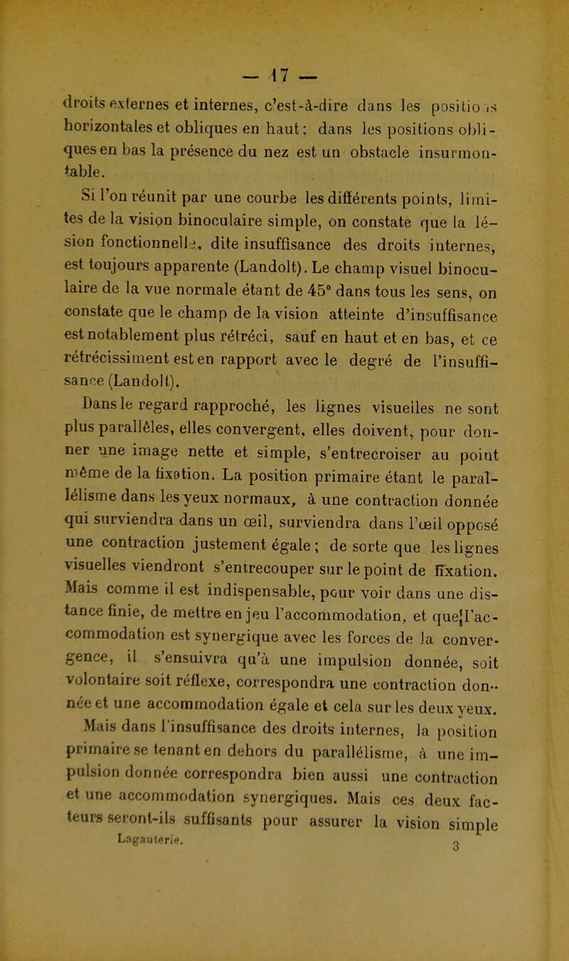 droits externes et internes, c'est-à-dire dans les positic- is horizontales et obliques en haut; dans les positions obli- ques en bas la présence du nez est un obstacle insurmon- table. Si l'on réunit par une courbe les différents points, limi- tes de la vision binoculaire simple, on constate que la lé- sion fonctionnelle dite insuffisance des droits internes, est toujours apparente (Landolt). Le champ visuel binocu- laire de la vue normale étant de 45° dans tous les sens, on constate que le champ de la vision atteinte d'insuffisance- est notablement plus rétréci, sauf en haut et en bas, et ce rétrécissiment est en rapport avec le degré de l'insuffi- sance (Landolt). Dans le regard rapproché, les lignes visuelles ne sont plus parallèles, elles convergent, elles doivent, pour don- ner une image nette et simple, s'entrecroiser au point même de la fixation. La position primaire étant le paral- lélisme dans les yeux normaux, à une contraction donnée qui surviendra dans un œil, surviendra dans l'œil opposé une contraction justement égale ; de sorte que les lignes visuelles viendront s'entrecouper sur le point de fixation. Mais comme il est indispensable, pour voir dans une dis- tance finie, de mettre enjeu l'accommodation, et quejl'ac- commodation est synergique avec les forces de la conver- gence, il s'ensuivra qu'à une impulsion donnée, soit volontaire soit réflexe, correspondra une contraction don- née et une accommodation égale et cela sur les deux yeux. Mais dans l'insuffisance des droits internes, la position primaire se tenant en dehors du parallélisme, à une im- pulsion donnée correspondra bien aussi une contraction et une accommodation synergiques. Mais ces deux fac- teurs seront-ils suffisants pour assurer la vision simple Lagauterie. „