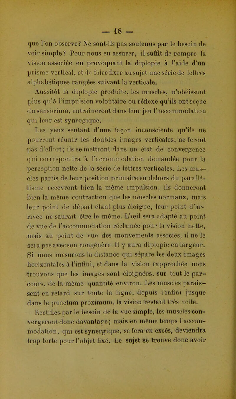 que l'on observe? Ne sont-ils pas soutenus par le besoin de voir simple? Pour nous en assurer, il suffit de rompre la vision associée en provoquant la diplopie à l'aide d'un prisme vertical, et de faire fixer ausujet une série de lettres alphabétiques rangées suivant la verticale. Aussitôt la diplopie produite, les muscles, n'obéissant plus qu'à l'impulsion volontaire ou réflexe qu'ils ont reçue dusensorium, entraîneront dans leur jeu l'accommodation qui leur est synergique. Les yeux sentant d'une façon inconsciente qu'ils ne pourront réunir les doubles images verticales, ne feront pas d'effort; ils se mettront dans un état de convergence qui correspondra à l'accommodation demandée pour la perception nette de la série de lettres verticales. Les mus- cles partis de leur position primaire en dehors du parallé- lisme recevront bien la même impulsion, ils donneront bien la même contraction que les muscles normaux, mais leur point de départ étant plus éloigné, leur point d'ar- rivée ne saurait être le même. L'œil sera adapté au point de vue de l'accommodation réclamée pour la vision nette, mais au point de vue des mouvements associés, il ne le sera pasavecson congénère. Il y aura diplopie en largeur. Si nous mesurons la distance qui sépare les deux images horizontales à l'infini, et dans la vision rapprochée nous trouvons que les images sont éloignées, sur tout le par- cours, de la même quantité environ. Les muscles parais- sent en retard sur toute la ligne, depuis l'infini jusque dans le punctum proximum, la vision restant très nette. Rectifiés.par le besoin de la vue simple, les muscles con- vergeront donc davantage; mais en même temps l'accom- modation, qui est synergique, se fera en excès, deviendra trop forte pour l'objet fixé. Le sujet se trouve donc avoir