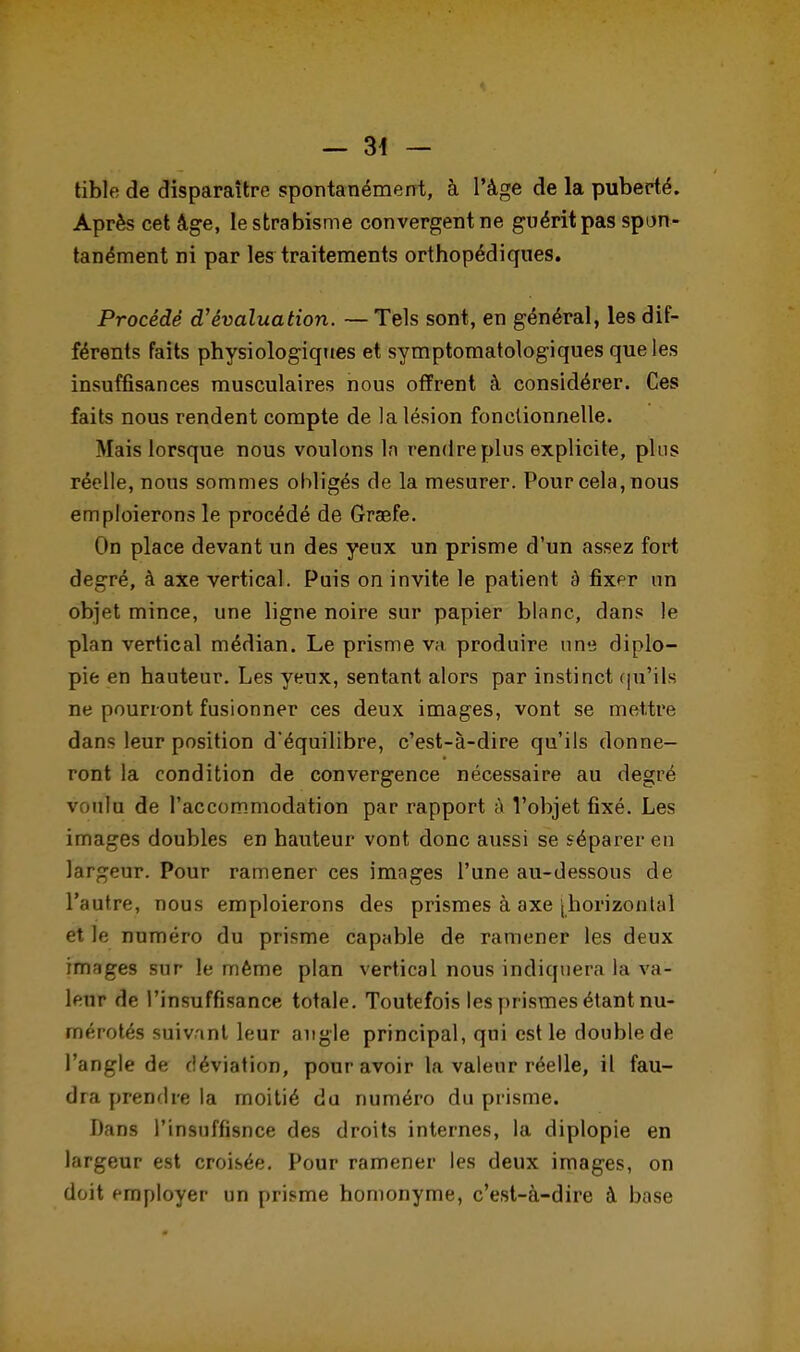 — 34 — tible de disparaître spontanément, à l'âge de la puberté. Après cet âge, le strabisme convergent ne guérit pas spon- tanément ni par les traitements orthopédiques. Procédé d'évaluation. — Tels sont, en général, les dif- férents faits physiologiques et symptomatologiques que les insuffisances musculaires nous offrent à considérer. Ces faits nous rendent compte de la lésion fonctionnelle. Mais lorsque nous voulons ln rendre plus explicite, plus réelle, nous sommes obligés de la mesurer. Pour cela, nous emploierons le procédé de Graefe. On place devant un des yeux un prisme d'un assez fort degré, à axe vertical. Puis on invite le patient à fixer un objet mince, une ligne noire sur papier blanc, dans le plan vertical médian. Le prisme va produire une diplo- pie en hauteur. Les yeux, sentant alors par instinct qu'ils ne pourront fusionner ces deux images, vont se mettre dans leur position d'équilibre, c'est-à-dire qu'ils donne- ront la condition de convergence nécessaire au degré v uiu de l'accommodation par rapport à l'objet fixé. Les images doubles en hauteur vont donc aussi se séparer en largeur. Pour ramener ces images l'une au-dessous de l'autre, nous emploierons des prismes à axe (horizontal et le numéro du prisme capable de ramener les deux images sur le même plan vertical nous indiquera la va- leur de l'insuffisance totale. Toutefois les prismes étant nu- mérotés suivant leur angle principal, qui est le double de l'angle de déviation, pour avoir la valeur réelle, il fau- dra prendre la moitié du numéro du prisme. Dans l'insuffisnce des droits internes, la diplopie en largeur est croisée. Pour ramener les deux images, on doit employer un prisme homonyme, c'est-à-dire à base