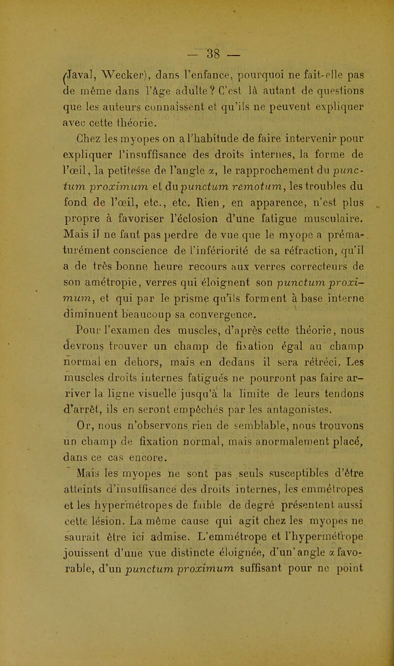 , Wecker), dans l'enfance, pourquoi ne fait-elle pas de même dans l'âge adulte ? C'est là autant de questions que les auteurs connaissent et qu'ils ne peuvent expliquer avec cette théorie. Chez les myopes on a l'habitude de faire intervenir pour expliquer l'insuffisance des droits internes, la forme de l'œil, la petitesse de l'angle a, le rapprochement du punc- tum proximum el da punctum remotum, les troubles du fond de l'œil, etc., etc. Rien, en apparence, n'est plus . propre à favoriser l'éclosion d'une fatigue musculaire. Mais il ne faut pas perdre de vue que le myope a préma- turément conscience de l'infériorité de sa réfraction, qu'il a de très bonne heure recours aux verres correcteurs de son amétropie, verres qui éloignent son punctum proxi- mum, et qui par le prisme qu'ils forment à base interne diminuent beaucoup sa convergence. Pour l'examen des muscles, d'après cette théorie, nous devrons trouver un champ de fbation égal au champ normal en dehors, mais en dedans il sera rétréci. Les muscles droits internes fatigués ne pourront pas faire ar- river la ligne visuelle jusqu'à la limite de leurs tendons d'arrêt, ils en seront empêchés par les antagonistes. Or, nous n'observons rien de semblable, nous trouvons un champ de fixation normal, mais anormalement placé, dans ce cas encore. Mais les myopes ne sont pas seuls susceptibles d'être atteints d'insuffisance des droits internes, les emmétropes et les hypermétropes de faible de degré présentent aussi cette lésion. La même cause qui agit chez les myopes ne saurait être ici admise. L'emmétrope et l'hypermétrope jouissent d'une vue distincte éloignée, d'un'angle a favo- rable, d'un punctum proximum suffisant pour ne point