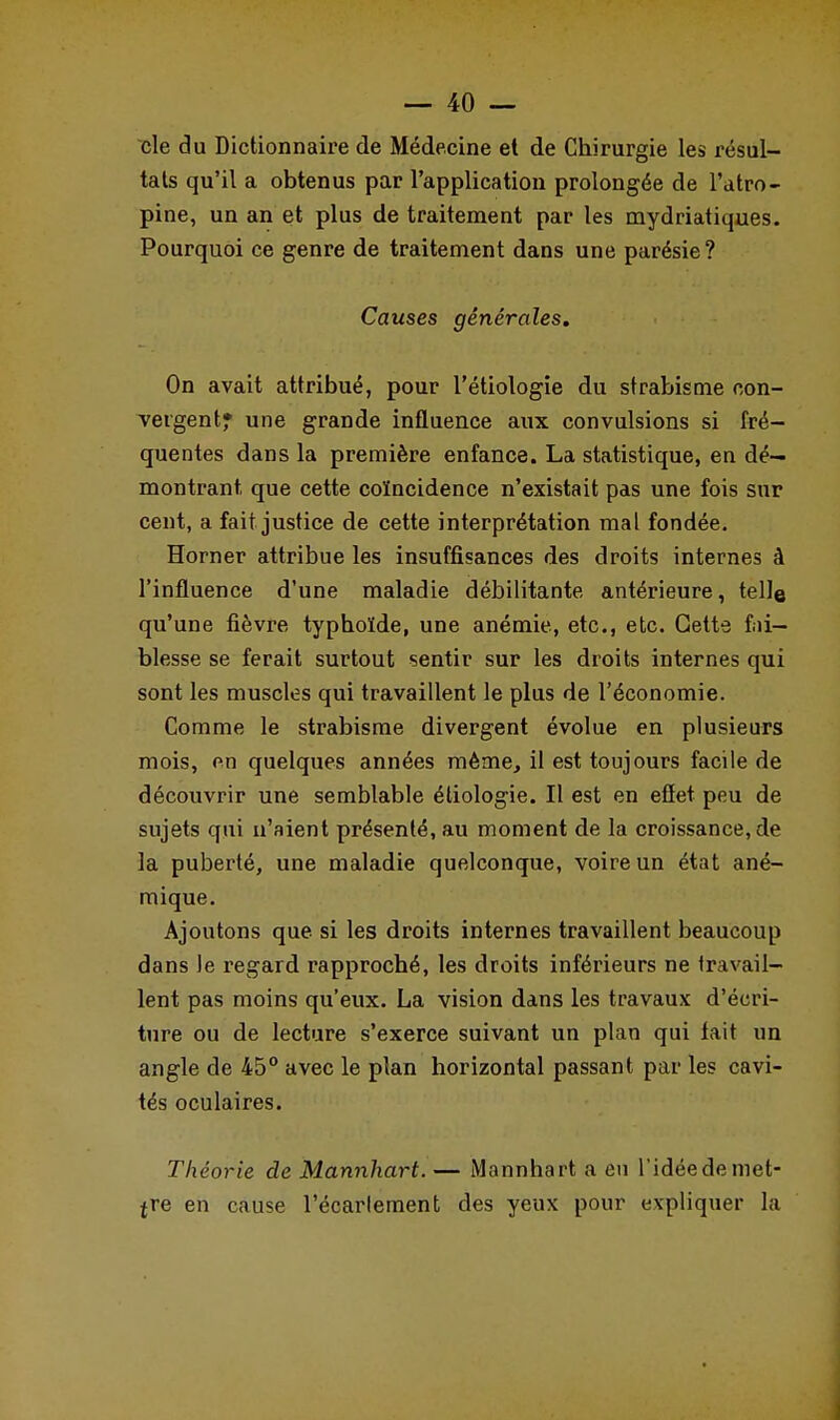 cle du Dictionnaire de Médecine et de Chirurgie les résul- tats qu'il a obtenus par l'application prolongée de l'atro- pine, un an et plus de traitement par les mydriatiques. Pourquoi ce genre de traitement dans une parésie? Causes générales. On avait attribué, pour l'étiologie du strabisme con- vergent» une grande influence aux convulsions si fré- quentes dans la première enfance. La statistique, en dé- montrant, que cette coïncidence n'existait pas une fois sur cent, a fait justice de cette interprétation mal fondée. Horner attribue les insuffisances des droits internes à l'influence d'une maladie débilitante antérieure, telle qu'une fièvre typhoïde, une anémie, etc., etc. Cette fai- blesse se ferait surtout sentir sur les droits internes qui sont les muscles qui travaillent le plus de l'économie. Comme le strabisme divergent évolue en plusieurs mois, en quelques années même, il est toujours facile de découvrir une semblable étiologie. Il est en effet peu de sujets qui n'aient présenté, au moment de la croissance, de la puberté, une maladie quelconque, voire un état ané- mique. Ajoutons que si les droits internes travaillent beaucoup dans le regard rapproché, les droits inférieurs ne travail- lent pas moins qu'eux. La vision dans les travaux d'écri- ture ou de lecture s'exerce suivant un plan qui fait un angle de 45° avec le plan horizontal passant par les cavi- tés oculaires. Théorie de Mannhart. — Mannhart a eu l'idée de met- tre en cause l'écarlement des yeux pour expliquer la