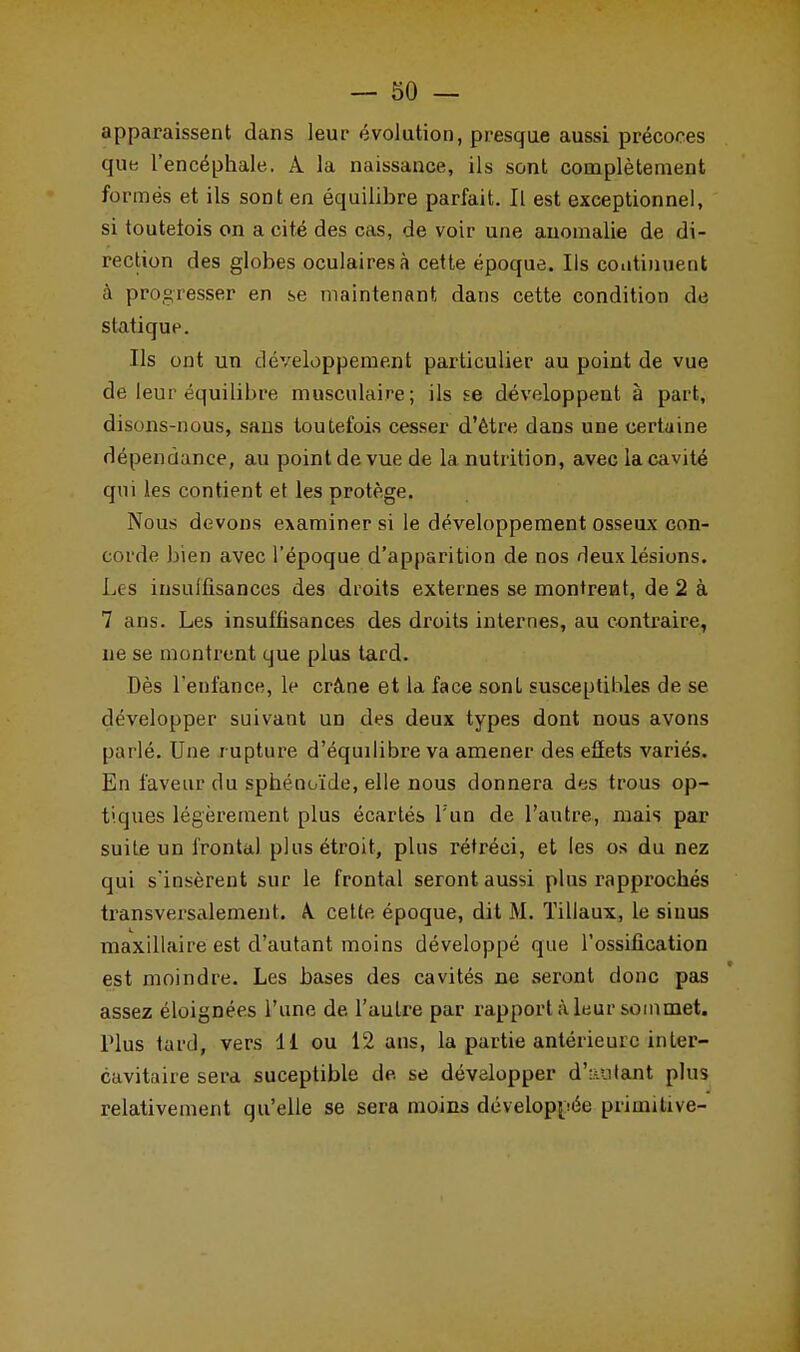 apparaissent dans leur évolution, presque aussi précoces que l'encéphale. A la naissance, ils sont complètement formés et ils sont en équilibre parfait. Il est exceptionnel, si toutefois on a cité des cas, de voir une anomalie de di- rection des globes oculaires à cette époque. Ils continuent à progresser en se maintenant dans cette condition de statique. Ils ont un développement particulier au point de vue de leur équilibre musculaire; ils se développent à part, disons-nous, sans toutefois cesser d'être dans une certaine dépendance, au point de vue de la nutrition, avec la cavité qui les contient et les protège. Nous devons examiner si le développement osseux con- corde bien avec l'époque d'apparition de nos deux lésions. Les insulfisances des droits externes se montrent, de 2 à 7 ans. Les insuffisances des droits internes, au contraire, ne se montrent que plus tard. Dès l'enfance, le crâne et la face sont susceptibles de se développer suivant un des deux types dont nous avons parlé. Une r upture d'équilibre va amener des effets variés. En faveur du sphénoïde, elle nous donnera des trous op- tiques légèrement plus écartés l'un de l'autre, mais par suite un frontal plus étroit, plus rétréci, et les os du nez qui s'insèrent sur le frontal seront aussi plus l'approchés transversalement. A. cette époque, dit M. Tillaux, le sinus maxillaire est d'autant moins développé que l'ossification est moindre. Les hases des cavités ne seront donc pas assez éloignées l'une de l'autre par rapport à leur sommet. Plus tard, vers 11 ou 12 ans, la partie antérieure in ter- cavitaire sera suceptible de. se développer d'autant plus relativement qu'elle se sera moins développée primitive-