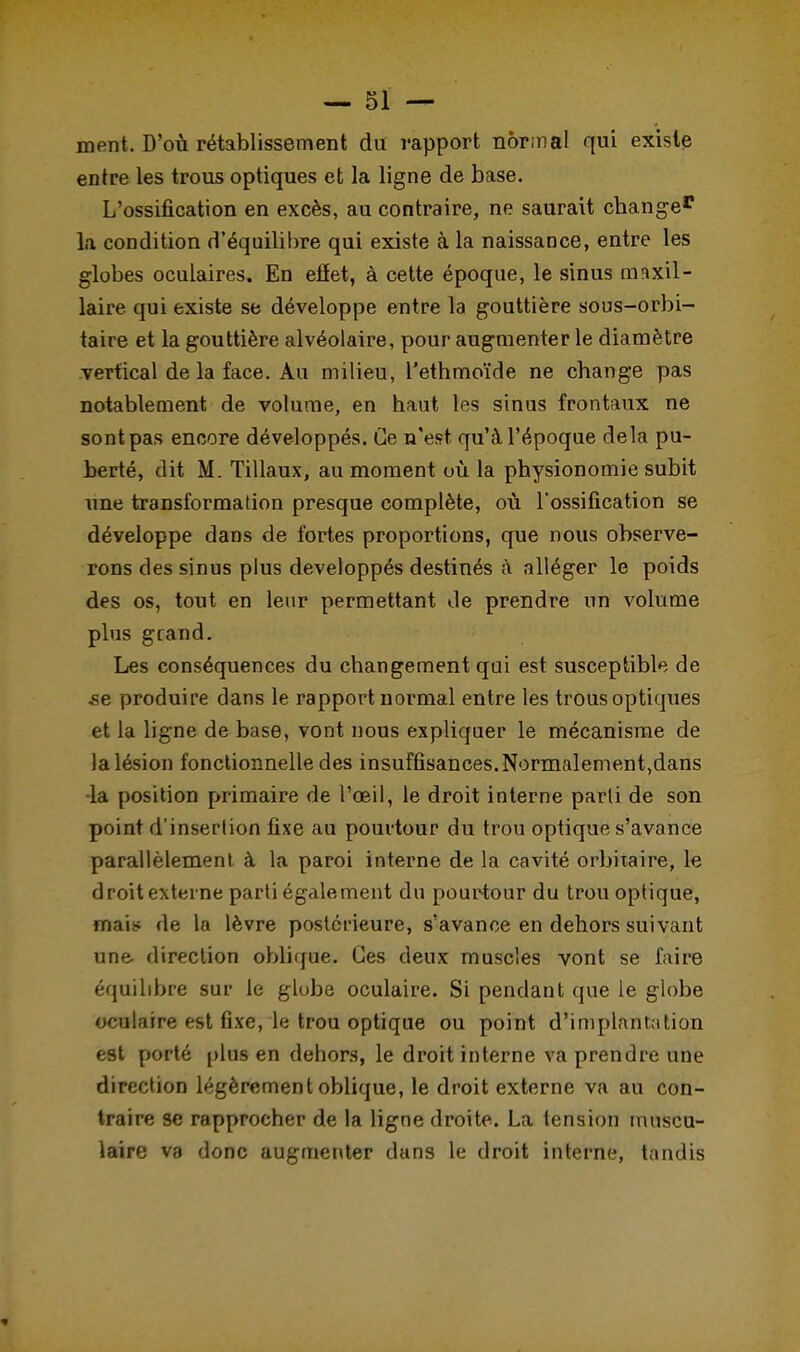 ment. D'où rétablissement dit rapport normal qui existe entre les trous optiques et la ligne de base. L'ossification en excès, au contraire, ne saurait change* la condition d'équilibre qui existe à la naissance, entre les globes oculaires. En efîet, à cette époque, le sinus maxil- laire qui existe se développe entre la gouttière sous-orbi- taire et la gouttière alvéolaire, pour augmenter le diamètre vertical de la face. Au milieu, l'ethmoïde ne change pas notablement de volume, en haut les sinus frontaux ne sont pas encore développés. Ce n'est qu'à l'époque delà pu- berté, dit M. Tillaux, au moment où la physionomie subit une transformation presque complète, où l'ossification se développe dans de fortes proportions, que nous observe- rons des sinus plus développés destinés à alléger le poids des os, tout en leur permettant de prendre un volume plus grand. Les conséquences du changement qui est susceptible de ,se produire dans le rapport normal entre les trous optiques et la ligne de base, vont nous expliquer le mécanisme de la lésion fonctionnelle des insuffisances. Normalement,dans •la position primaire de l'œil, le droit interne parti de son point d'insertion fixe au pourtour du trou optique s'avance parallèlement à la paroi interne de la cavité orbitaire, le droit externe parti également du pourtour du trou optique, mais de la lèvre postérieure, s'avance en dehors suivant une direction oblique. Ces deux muscles vont se faire équilibre sur le globe oculaire. Si pendant que le globe oculaire est fixe, le trou optique ou point d'implantation est porté plus en dehors, le droit interne va prendre une direction légèrement oblique, le droit externe va au con- traire se rapprocher de la ligne droite. La tension muscu- laire va donc augmenter dans le droit interne, tandis