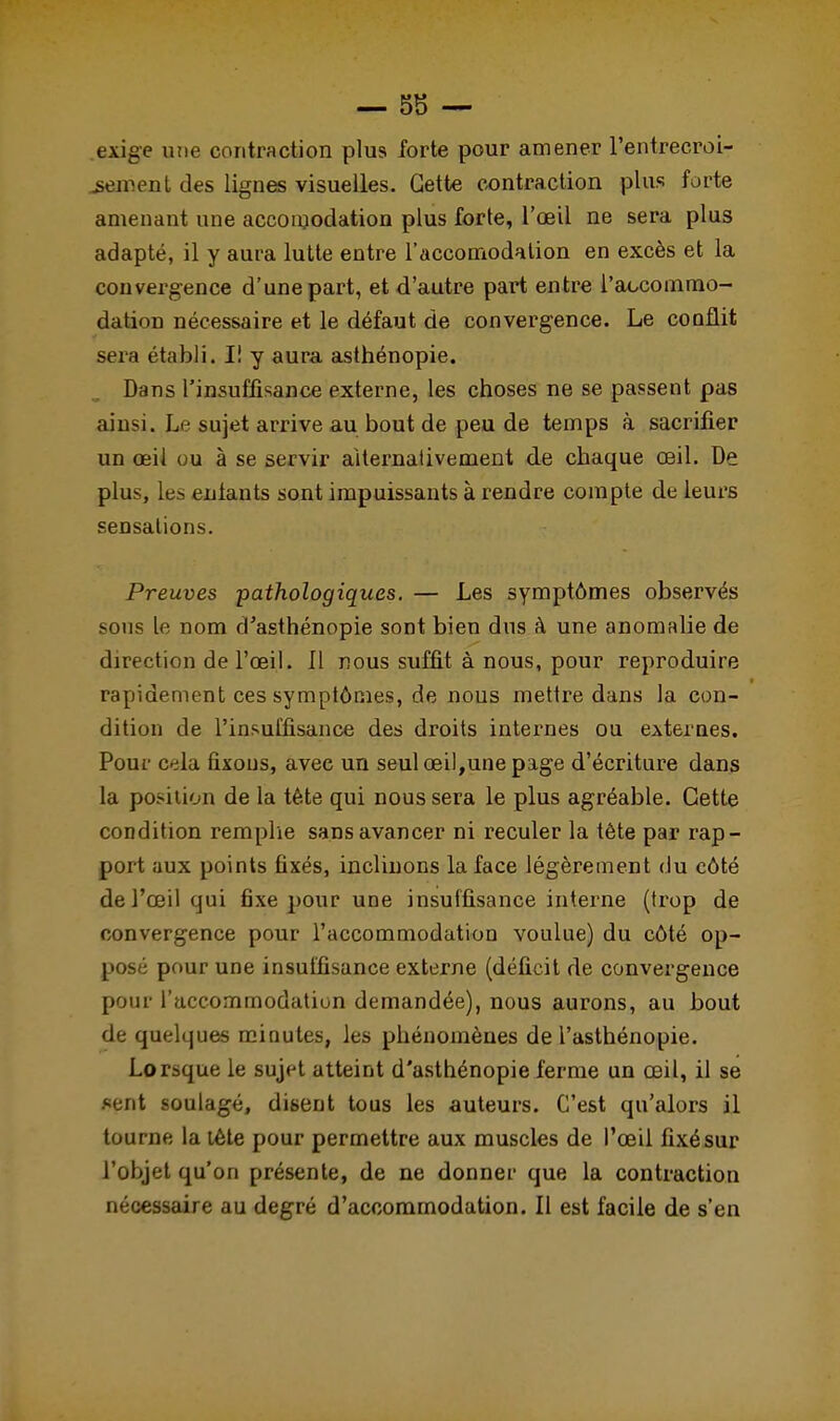 exige une contraction plus forte pour amener l'entrecroi- sement des lignes visuelles. Cette contraction plus forte amenant une accomodation plus forte, l'œil ne sera plus adapté, il y aura lutte entre l'accomodalion en excès et la convergence d'une part, et d'autre part entre l'accommo- dation nécessaire et le défaut de convergence. Le conflit sera établi. I! y aura asthénopie. Dans l'insuffisance externe, les choses ne se passent pas ainsi. Lj sujet arrive au bout de peu de temps à sacrifier un œil ou à se servir alternativement de chaque œil. De plus, les entants sont impuissants à rendre compte de leurs sensations. Preuves pathologiques. — Les symptômes observés sous le nom d'asthénopie sont bien dus à une anomalie de direction de l'œil. 11 nous suffit à nous, pour reproduire rapidement ces symptômes, de nous mettre dans la con- dition de l'insuffisance des droits internes ou externes. Pour c*da fixons, avec un seul œil,une page d'écriture dans la position de la tète qui nous sera le plus agréable. Cette condition remplie sans avancer ni reculer la tète par rap- port aux points fixés, inclinons la face légèrement du côté de l'œil qui fixe pour une insuffisance interne (trop de convergence pour l'accommodation voulue) du côté op- posé pour une insuffisance externe (déficit de convergence pour l'accommodation demandée), nous aurons, au bout de quelques minutes, les phénomènes de l'asthénopie. Lorsque le sujet atteint d'asthénopie ferme un œil, il se sent soulagé, disent tous les auteurs. C'est qu'alors il tourne la tête pour permettre aux muscles de l'œil fixé sur l'objet qu'on présente, de ne donner que la contraction nécessaire au degré d'accommodation. Il est facile de s'en