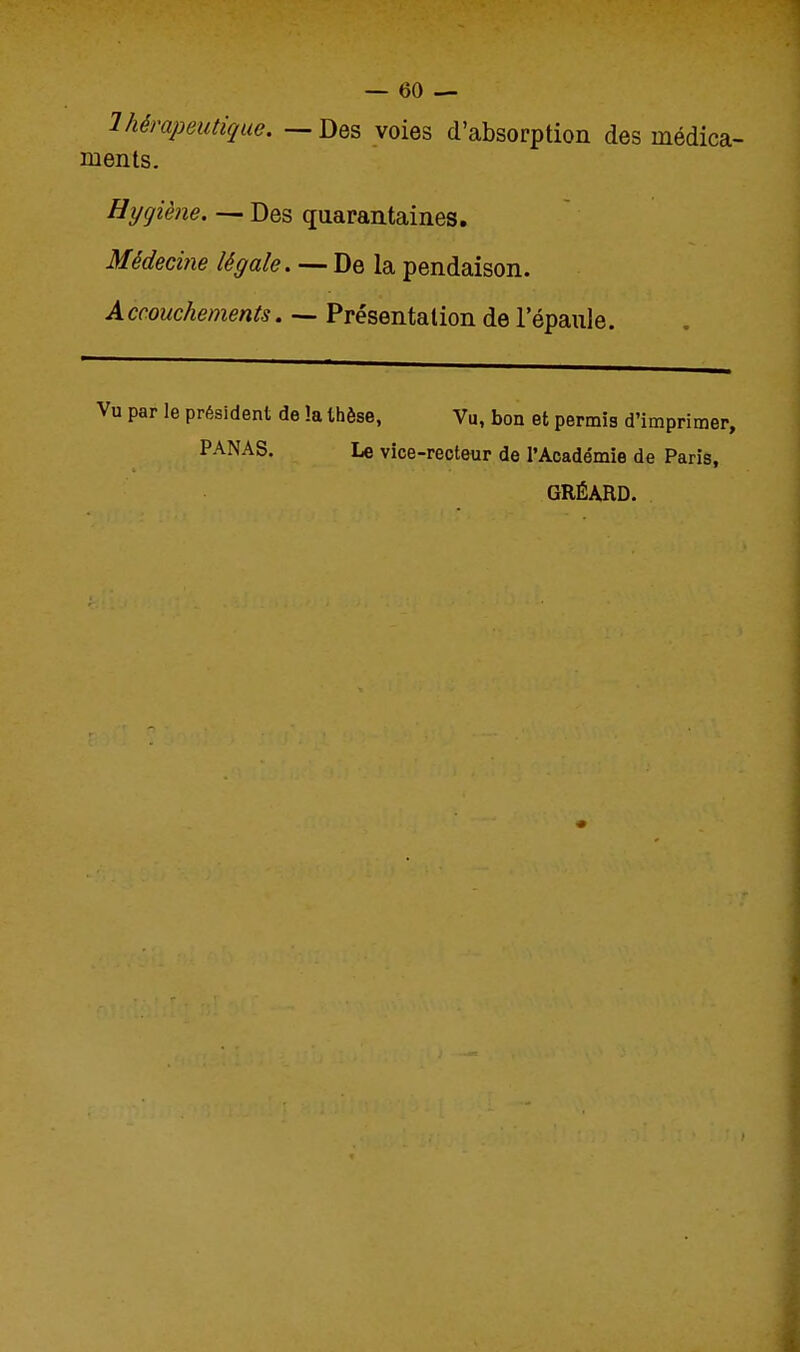 Ihèvapeutique. — Des voies d'absorption des médica- ments. Hygiène. — Des quarantaines. Médecine légale. — De la pendaison. Accouchements. — Présentation de l'épaule. Vu par le président de !a thèse, PANAS. Le vice Vu, bon et permis d'imprimer, recteur de l'Académie de Paris, GRÉARD.