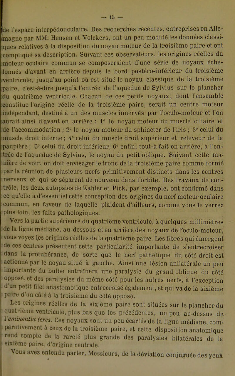 e l'espace interpédonculaire. Des recherches récentes, entreprises en Alle- agne par MM. Hensen et Volckers, ont un peu modifié les données classi- ques relatives à la disposition du noyau moteur de la troisième paire et ont compliqué sa description. Suivant ces observateurs, les origines réelles du moteur oculaire commun se composeraient d'une série de noyaux éche- lonnés d'avant en arrière depuis le bord postéro-inférieur du troisième ventricule, jusqu'au point où est situé le noyau classique de la troisième paire, c'est-à-dire jusqu'à l'entrée de l'aqueduc de Sylvius sur le plancher du quatrième ventricule. Chacun de ces petits noyaux, dont l'ensemble constitue l'origine réelle de la troisième paire, serait un centre moteur indépendant, destiné à un des muscles innervés par l'oculo-moteur et l'on aurait ainsi d'avant en arrière : 1° le noyau moteur du muscle ciliaire et de l'accommodation ; 2° le noyau moteur clu sphincter de l'iris ; 3° celui du muscle droit interne ; 4° celui du muscle droit supérieur et releveur de la paupière ; 5° celui du droit inférieur; 6° enfin, tout-à-fait en arrière, à l'en- trée de l'aqueduc de Sylvius, le noyau du petit oblique. Suivant cette ma- nière de voir, on doit envisager le tronc delà troisième paire comme formé par la réunion de plusieurs nerfs primitivement distincts dans les centres nerveux et qui se séparent de nouveau dans l'orbite. Des travaux de con- trôle, les deux autopsies de Kahler et Pick, par exemple, ont confirmé dans ce qu'elle a d'essentiel cette conception des origines du nerf moteur oculaire commun, en faveur de laquelle plaident d'ailleurs, comme vous le verrez plus loin, les faits pathologiques. Vers la partie supérieure du quatrième ventricule, à quelques millimètres de la ligne médiane, au-dessous et en arrière des noyaux de Foculo-moteur, vous voyez les origines réelles de la quatrième paire. Les fibres qui émergent de ces centres présentent cette particularité importante de s'entrecroiser dans la protubérance, de sorte que le nerf pathétique du côté droit est, actionné par le noyau situé à gauche. Ainsi une lésion unilatérale un peu importante du bulbe entraînera une paralysie du grand oblique du côté opposé, et des paralysies du même côté pour les autres nerfs, à l'exception d'un petit filet anastomolique entrecroisé également, et qui va de la sixième paire d'un côlé à la troisième du côté opposé. Les origines réelles de la sixième paire sont situées sur le plancher du quatrième ventricule, plus bas que les p.-écédonles, un peu au-dessus de Yeminentiu teres. Ces noyaux sont un peu écarlésde la ligne médiane, corn* ! positivement à ceux de la troisième paire, et celte dlsposilion anatomique rend compte de la rareté plus grande des paralysies bilatérales de la J sixième paire, d'origine centrale. Vous avez entendu parler, Messieurs, de la déviation conjuguée des yeu*