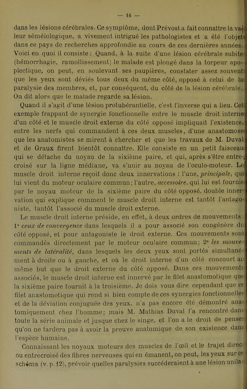 dans les lésions cérébrales. Ce symptôme, dont Prévost a fait connaître la va-jj leur séméiologique, a vivement intrigué les pathologistes et a été l'objeti dans ce pays de recherches approfondie au cours de ces dernières années. Voici en quoi il consiste : Quand, à la suite d'une lésion cérébrale subitel (hémorrhagie, ramollissement) le malade est plongé dans la torpeur apo-l plectique, on peut, en soulevant ses paupières, constater assez souvent! que les yeux sont déviés tous deux du même côté, opposé à celui de laa paralysie des membres, et, par conséquent, du côté de la lésion cérébrale. On dit alors que le malade regarde sa lésion. Quand il s'agit d'une lésion protubérantielle, c'est l'inverse qui a lieu. Cet! exemple frappant de synergie fonctionnelle entre le muscle droit interne^ d'un côté et le muscle droit externe du côté opposé impliquait l'existence,' entre les nerfs qui commandent à ces deux muscles, d'une anastomosa que les anatomistes se mirent à chercher et que les travaux de M. Duval et de Graux firent bientôt connaître. Elle consiste en un petit faisceau; qui se détache du noyau de la sixième paire, et qui, après s'être entre-j croisé sur la ligne médiane, va s'unir au noyau de l'oculo-moteur. Le muscle droit interne reçoit donc deux innervations : Y une, principale, qui! lui vient du moteur oculaire commun; l'autre, accessoire, qui lui est fournie par le noyau moteur de la sixième paire du côté opposé, double inner- vation qui explique comment le muscle droit interne est tantôt l'antago-> niste, tantôt l'associé du muscle droit externe. Le muscle droit interne préside, en effet, à deux ordres de mouvements 1° ceux de convergence dans lesquels il a pour associé son congénère di côté opposé, et pour antagoniste le droit externe. Ces mouvements sont commandés directement par le moteur oculaire commun; 2° les mouve- ments de latéralité, dans lesquels les deux yeux sont portés simultané- ment à droite ou à gauche, et où le droit interne d'un côté concourt an même but que le droit externe du côté opposé. Dans ces mouvements associés, le muscle droit interne est innervé par le filet anastomotique qut| la sixième paire fournil à la troisième. Je dois vous dire cependant que ci filet anastomotique qui rend si bien compte de ces synergies fonctionnelle: et de la déviation conjuguée des yeux, n'a pas encore été démontré ana^ tomiquement chez l'homme; mais M. Mathias Duval l'a rencontré dans! toute la série animale et jusque chez le singe, et l'on a le droit de pense» qu'on ne tardera pas à avoir la preuve anatomique de son existence dan: | l'espèce humaine. Connaissant les noyaux moteurs des muscles de l'œil et le trajet direca ou entrecroisé des fibres nerveuses qui en émanent, on peut, les yeux sur ce j schéma (v. p. 12), prévoir quelles paralysies succéderaient à une lésion unila^l