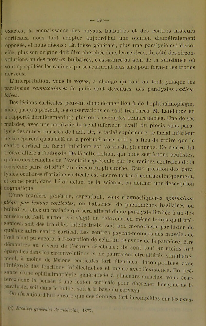 exactes, la connaissance des noyaux bulbaires et des centres moteurs corticaux, nous font adopter aujourd'hui une opinion diaméfralement opposée, et nous disons: En thèse générale, plus une paralysie est disso- ciée, plus son origine doit être cherchée dans les centres, du côté des circon- volutions ou des noyaux bulbaires, c'est-à-dire au sein de la substance où sont éparpillées les racines qui se réuniront plus tard pour former les troncs nerveux. L'interprétation, vous le voyez, a changé du tout au tout, puisque les paralysies ramusculaires de jadis sont devenues des paralysies radicu- loires. Des lésions corticales peuvent donc donner lieu à de l'ophthalmoplégie; mais, jusqu'à présent, les observations en sont très rares. M. Landouzy en a rapporté dernièrement (1) plusieurs exemples remarquables. Une de ses malades, avec une paralysie du facial inférieur, avait du ptosis sans para- lysie des autres muscles de l'œil. Or, le facial supérieur et le facial inférieur ne se séparent qu'au delà de la protubérance, et il y a lieu de croire que le centre cortical du facial inférieur est voisin du pli courbe. Ce centre fut trouvé altéré à l'autopsie. De là cette notion, qui nous sert à nous oculistes, qu'une des branches de l'éventail représenté par les racines centrales de la' troisième paire est situé au niveau du pli courbe. Cette question des para- lysies oculaires d'origine corticale est encore fort mal connue cliniquement, et on ne peut, dans l'état actuel de la science, en donner une description dogmatique. D'une manière générale, cependant, vous diagnostiquerez ophthalmo- plerjie par lésions corticales, en l'absence de phénomènes basilaires ou bulbaires, chez un malade qui sera atteint d'une paralysie limitée à un des muscles de l'œil, surtout s'il s'agit du releveur, en même temps qu'il pré- sentera, soit des troubles intellectuels, soit une monoplégie par lésion de quelque autre centre cortical. Les centres psycho-moteurs des muscles de I œil r, ont pu encore, à l'exception de celui du releveur de la paupière être démontrés au niveau de l'écorce cérébrale; ils sont tout au moins fort «W.llôs dans les circonvolutions et ne pourraient être altérés simultané- • « moms de lésions corticales fort étendues, incompatibles avec ■ nt,gnl, des fonctions intellectuelles et même avec l'existence. En pré Tri ', ,,,m ,Ésifjn ^rlicale pour chercher l'origine de la paralysie, seul dans le bulbe, soit à la base du cerveau On n'a aujourd'hui encore que des données fort incomplètes sur les para, (1) Ardttoei générales de médecine, 187,.