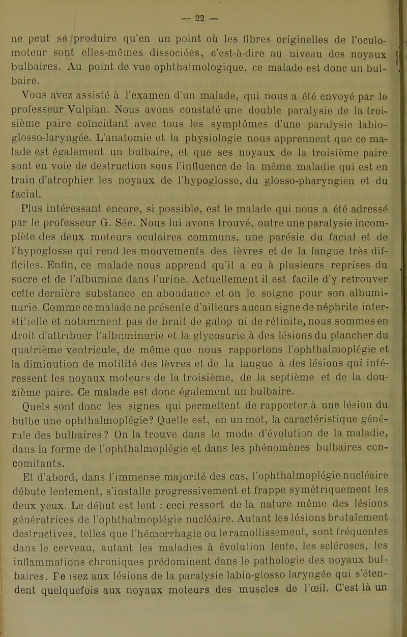 ne peut se .'produire qu'en un point où les fibres originelles de l'oculo- moteur sont elles-mêmes dissociées, c'est-à-dire au niveau des noyaux bulbaires. Au point de vue ophlhalmologique, ce malade est donc un bul- baire. Vous avez assisté à l'examen d'un malade, qui nous a été envoyé par le professeur Vulpian. Nous avons constaté une double paralysie de la troi- sième paire coïncidant avec tous les symptômes d'une paralysie labio- glosso-laryngée. L'anatomie et la physiologie nous apprennent que ce ma- lade est également un bulbaire, et que ses noyaux de la troisième paire sont en voie de destruction sous l'influence de la même maladie qui est en train d'atrophier les noyaux de l'hypoglosse, du glosso-pharyngien et du facial. Plus intéressant encore, si possible, est le malade qui nous a été adressé par le professeur G. Sée. Nous lui avons trouvé, outre une paralysie incom- plète des deux moteurs oculaires communs, une parésie du facial et de l'hypoglosse qui rend les mouvements des lèvres et de la langue très dif- ficiles. Enfin, ce malade nous apprend qu'il a eu à plusieurs reprises du sucre et de l'albumine dans l'urine. Actuellement il est facile d'y retrouver cette dernière substance en abondance et on le soigne pour son albumi- nurie. Comme ce malade ne présente d'ailleurs aucun signe de néphrite inter- stitielle et notamment pas de bruit de galop ni de rélinite, nous sommes en droit d'attribuer l'albuminurie et la glycosurie à des lésions du plancher du qualrième ventricule, de môme que nous rapportons l'ophthalmoplégie et la diminution de motilité des lèvres et de la langue à des lésions qui inté- ressent les noyaux moteurs de la troisième, de la septième et de la dou- zième paire. Ce malade est donc également un bulbaire. Quels sont donc les signes qui permettent de rapporter à une lésion du bulbe une ophlhalmoplégie? Quelle est, en un mot, la caractéristique géné- rale des bulbaires? On la trouve dans le mode d'évolution de la maladie, dans la forme de l'ophthalmoplégie et dans les phénomènes bulbaires con- comitants. Et d'abord, dans l'immense majorité des cas, l'ophthalmoplégie nucléaire débute lentement, s'installe progressivement et frappe symétriquement les deux yeux. Le début est lent : ceci ressort de la nature même des lésions génératrices de l'ophlhalmnplégie nucléaire. Autant les lésions brutalement deslructives, telles que l'hémorrhagie ou leramollissement, sont fréquentes dans le cerveau, autant les maladies à évolution lente, les scléroses, les inflammations chroniques prédominent dans le pathologie des noyaux bul- baires. Fe isez aux lésions de la paralysie labio-glosso laryngée qui s'éten- dent quelquefois aux noyaux moteurs des muscles de l'œil. C'est là un