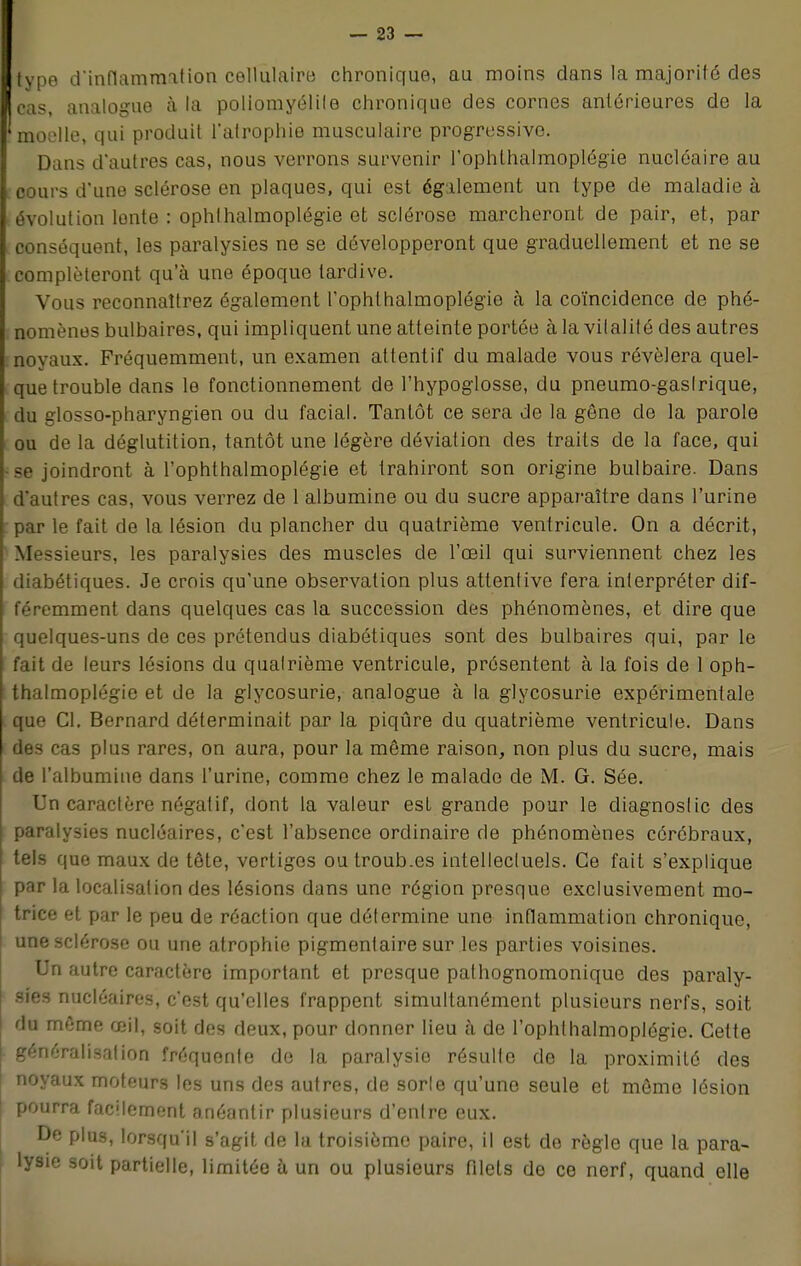 type d'inflammation cellulaire chronique, au moins dans la majorité des cas, analogue à la poliomyélite chronique des cornes antérieures de la 'moelle, qui produit l'atrophie musculaire progressive. Dans d'autres cas, nous verrons survenir l'ophthalmoplégie nucléaire au cours d'une sclérose en plaques, qui est également un type de maladie à évolution lente : ophlhalmoplégie et sclérose marcheront de pair, et, par conséquent, les paralysies ne se développeront que graduellement et ne se compléteront qu'à une époque tardive. Vous reconnaîtrez également l'ophthalmoplégie à la coïncidence de phé- nomènes bulbaires, qui impliquent une atteinte portée à la vitalité des autres noyaux. Fréquemment, un examen attentif du malade vous révélera quel- que trouble dans le fonctionnement de l'hypoglosse, du pneumo-gaslrique, du glosso-pharyngien ou du facial. Tantôt ce sera de la gêne de la parole ou de la déglutition, tantôt une légère déviation des traits de la face, qui •se joindront à l'ophthalmoplégie et trahiront son origine bulbaire. Dans d'autres cas, vous verrez de 1 albumine ou du sucre apparaître dans l'urine par le fait de la lésion du plancher du quatrième ventricule. On a décrit, Messieurs, les paralysies des muscles de l'œil qui surviennent chez les diabétiques. Je crois qu'une observation plus attentive fera interpréter dif- féremment dans quelques cas la succession des phénomènes, et dire que quelques-uns de ces prétendus diabétiques sont des bulbaires qui, par le fait de leurs lésions du quatrième ventricule, présentent à la fois de 1 oph- thalmoplégie et de la glycosurie, analogue à la glycosurie expérimentale que Cl. Bernard déterminait par la piqûre du quatrième ventricule. Dans des cas plus rares, on aura, pour la même raison, non plus du sucre, mais de l'albumine dans l'urine, comme chez le malade de M. G. Sée. Un caractère négatif, dont la valeur est grande pour le diagnostic des paralysies nucléaires, c'est l'absence ordinaire de phénomènes cérébraux, tels que maux de tête, vertiges outroub.es intellectuels. Ce fait s'explique par la localisation des lésions dans une région presque exclusivement mo- trice et par le peu de réaction que détermine une inflammation chronique, une sclérose ou une atrophie pigmentaire sur les parties voisines. Un autre caractère important et presque pathognomonique des paraly- sies nucléaires, c'est qu'elles frappent simultanément plusieurs nerfs, soit du môme œil, soit des deux, pour donner lieu à de l'ophthalmoplégie. Celte généralisation fréquente de la paralysie résulte de la proximité des noyaux moteurs les uns des autres, de sorle qu'une seule et môme lésion pourra facilement anéantir plusieurs d'entre eux. De plus, lorsqu'il s'agit de la troisième paire, il est de règle que la para- lysie soit partielle, limitée à un ou plusieurs filets de ce nerf, quand elle