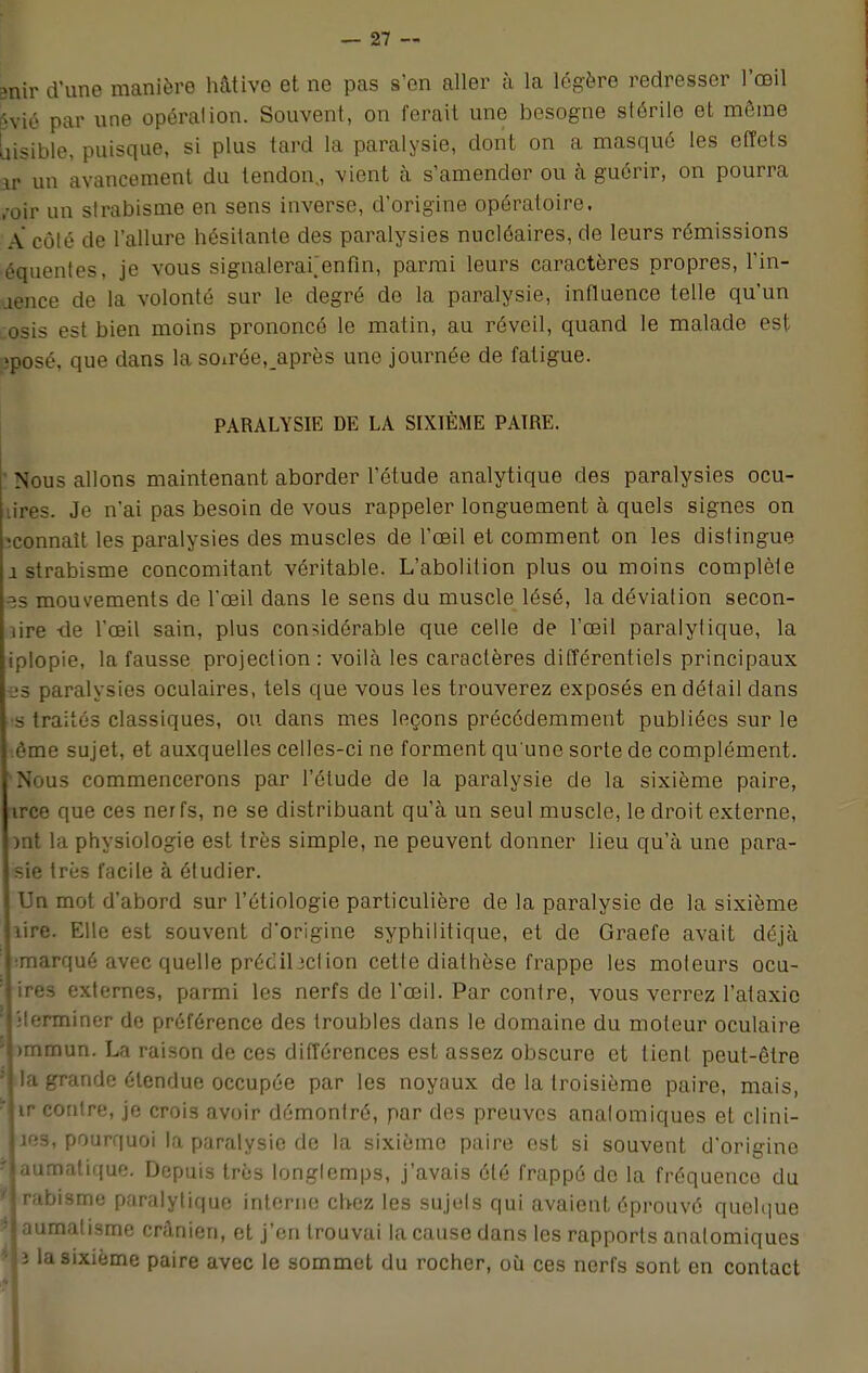 mir d'une manière hâtive et ne pas s'en aller à la légère redresser l'œil Svié par une opération. Souvent, on ferait une besogne stérile et même uisible, puisque, si plus tard la paralysie, dont on a masqué les effets ir un avancement du tendon., vient à s'amender ou à guérir, on pourra /oir un strabisme en sens inverse, d'origine opératoire. A côté de l'allure hésitante des paralysies nucléaires, de leurs rémissions équentes, je vous sigiialerafenfin, parmi leurs caractères propres, l'in- jence de la volonté sur le degré de la paralysie, influence telle qu'un osis est bien moins prononcé le matin, au réveil, quand le malade est ;posé, que dans la soxrée.après une journée de fatigue. PARALYSIE DE LA SIXIÈME PAIRE. ' Nous allons maintenant aborder l'étude analytique des paralysies ocu- u'res. Je n'ai pas besoin de vous rappeler longuement à quels signes on ^connaît les paralysies des muscles de l'œil et comment on les distingue 1 strabisme concomitant véritable. L'abolition plus ou moins complète ^s mouvements de l'œil dans le sens du muscle lésé, la déviation secon- lire -de l'œil sain, plus considérable que celle de l'œil paralytique, la iplopie, la fausse projection : voilà les caractères différentiels principaux -es paralysies oculaires, tels que vous les trouverez exposés en détail clans •s traités classiques, ou dans mes leçons précédemment publiées sur le ème sujet, et auxquelles celles-ci ne forment qu'une sorte de complément. 'Nous commencerons par l'étude de la paralysie de la sixième paire, irce que ces nerfs, ne se distribuant qu'à un seul muscle, le droit externe, ml la physiologie est très simple, ne peuvent donner lieu qu'à une para- sie très facile à étudier. Un mot d'abord sur l'étinlogie particulière de la paralysie de la sixième lire. Elle est souvent d'origine syphilitique, et de Graefe avait déjà ;marqué avec quelle préclil3ction cette diathèse frappe les moteurs ocu- ires externes, parmi les nerfs de l'œil. Par contre, vous verrez l'ataxie •terminer de préférence des troubles dans le domaine du moteur oculaire i)mmun. La raison de ces différences est assez obscure et tient peut-être ide étendue occupée par les noyaux de la troisième paire, mais, lir conlre, je crois avoir démontré, par des preuves analomiques et clini- Les, pourquoi la paralysie de la sixième paire est si souvent d'origine iaumatique. Depuis très longlemps, j'avais été frappé de la fréquence du Jrabisme paralytique interne chez les sujets qui avaient éprouvé quelque 5I aumatisme crânien, et j'en trouvai la cause dans les rapports analomiques *U la sixième paire avec le sommet du rocher, où ces nerfs sont en contact