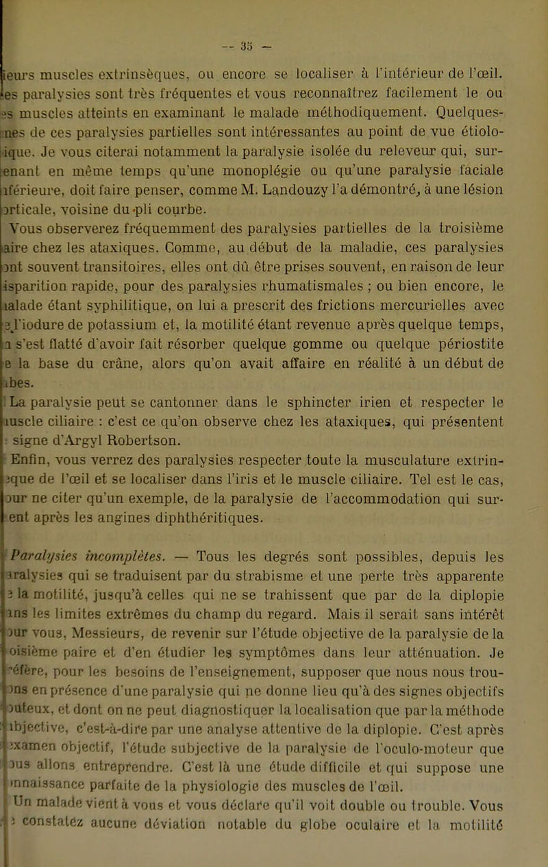 — 3o - ieurs muscles extrinsèques, ou encore se localiser à l'intérieur de l'oeil, es paralysies sont très fréquentes et vous reconnaîtrez facilement le ou •2s muscles atteints en examinant le malade méthodiquement. Quelques- unes de ces paralysies partielles sont intéressantes au point de vue étiolo- itique. Je vous citerai notamment la paralysie isolée du releveur qui, sur- ■enant en même temps qu'une monoplégie ou qu'une paralysie faciale îférieure, doit faire penser, comme M. Landouzy l'a démontré, à une lésion orticale, voisine du-pli courbe. Vous observerez fréquemment des paralysies partielles de la troisième aire chez les ataxiques. Comme, au début de la maladie, ces paralysies ont souvent transitoires, elles ont dû être prises souvent, en raison de leur isparition rapide, pour des paralysies rhumatismales ; ou bien encore, le îalade étant syphilitique, on lui a prescrit des frictions mercuriolles avec 3%riodure de potassium et, la motilité étant revenue après quelque temps, 11 s'est flatté d'avoir fait résorber quelque gomme ou quelque périostite e la base du crâne, alors qu'on avait affaire en réalité à un début de ibes. ! La paralysie peut se cantonner dans le sphincter irien et respecter le mscle ciliaire : c'est ce qu'on observe chez les ataxiques, qui présentent • signe d'Argyl Robertson. Enfin, vous verrez des paralysies respecter toute la musculature exlrin- ique de l'œil et se localiser dans l'iris et le muscle ciliaire. Tel est le cas, Dur ne citer qu'un exemple, de la paralysie de l'accommodation qui sur- ent après les angines diphthéritiques. Paralysies incomplètes. — Tous les degrés sont possibles, depuis les iralysies qui se traduisent par du strabisme et une perte très apparente î la motilité, jusqu'à celles qui ne se trahissent que par de la diplopie ms les limites extrêmes du champ du regard. Mais il serait sans intérêt Dur vous, Messieurs, de revenir sur l'étude objective de la paralysie de la oisième paire et d'en étudier les symptômes dans leur atténuation. Je éfère, pour les besoins de l'enseignement, supposer que nous nous trou- )ns en présence d'une paralysie qui ne donne lieu qu'à des signes objectifs DUteux, et dont on ne peut diagnostiquer la localisation que par la méthode ibjective, c'est-à-dire par une analyse attentive de la diplopie. C'est après ;xamen objectif, l'étude subjective de la paralysie de l'oculo-moleur que dus allons entreprendre. C'est là une étude difficile et qui suppose une •nnaissance parfaite de la physiologie des muscles de l'œil. Un malade vient à vous et vous déclare qu'il voit double ou trouble. Vous ; constatez aucune déviation notable du globe oculaire et la motilité