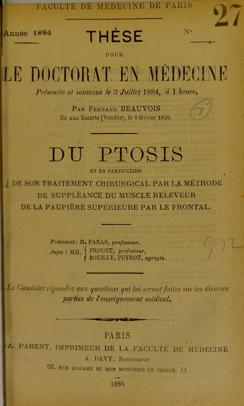 FACULTE DE MÉDECINE DE PARIS 27 Année 1884 THESE POUR LE DOCTORAT EN MÉDECINE Présentée et soittemie le 3 Juillet 1884, à 1 heure^ Par FernanK BEAXTVOIS Nô aux Essarts (Vendée), le 9 février 1859. DU PTOSIS ET EN PAETICULIER l DE SON TRAITEMENT CHIRURGICAL PAR LA MÉTHODE DE SUPPLÉANCE DU MUSCLE RELEVEUR DE LA PAUPIÈRE SUPÉRIEURE PAR LE FRONTAL. Président: M. PANAS, ■professeur. Juges : MM. S PK-OUST, professeur, ( BOUILLY, PEYROT, agrégés. Le Candidat répondra aux questions qui lui seront faites sur les diverses parties de Penseignement médical. PARIS A. PARENT, IMPRIMEUR DE LA FACULTÉ DE MÉDECINE A. DAVY, Successeur î>2, RUE MADAME ET RUE MONSIEUR.-LE - PRINCE, 11 1884