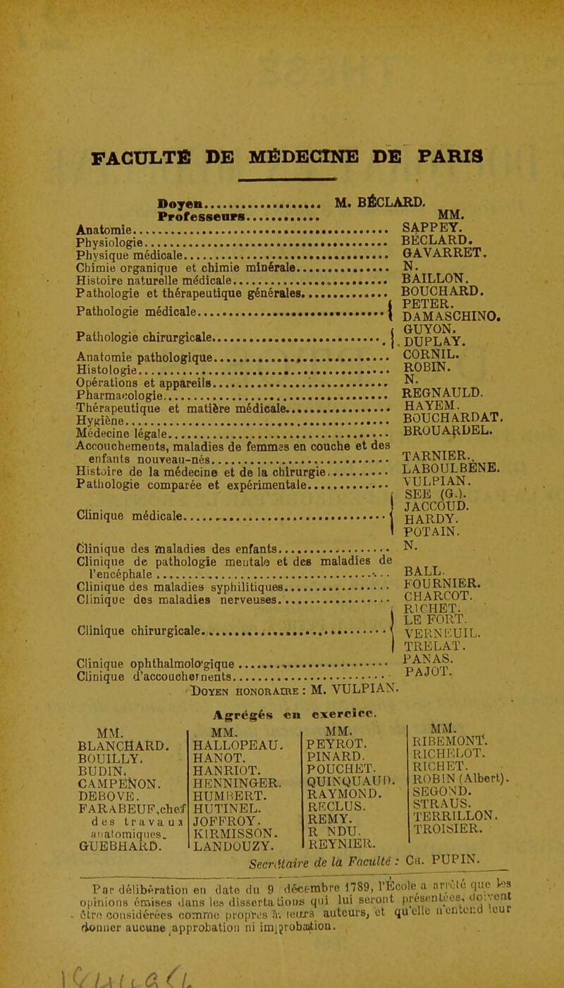 Doyen M. BÉCLARD. Professears MM. Anatomie SAPPEY. Physiologie BECLARD. Physique médicale GAVARRET. Chimie organique et chimie minérale N. Histoire naturelle médicale BAILLON. Pathologie et thérapeutique générales BOUCHARD. Pathologie médicale { daMASCHINO. Pathologie chirurgicale \ DUPLA.Y. Anatomie pathologique , CORNIL. Histologie. !.. ROBIN. Opérations et appareils ^- _^ Pharmacologie * REGNAULD. Thérapeutique et matière médicale. H^^^^^'^r^. Hygiène BOUCHARDAT. Médecine légale .'...*..... BROUAJIDEL. Accouchements, maladies de feimnss en couche et des mutp enfants nouveau-nés '^''^^a it DPVii' Histoire do la médecine et de la chirurgie, ■'^^?piat? Pathologie comparée et expérimentale îjc» ' SEE (G.). . ,,. , JACCOUD. Clinique médicale HARDY. POTAIN. Clinique des 'maladies des enfants N. Clinique de pathologie meutala et des maladies de l'encéphale ■■ • ■ BALL- Clinique des maladies syphilitiques ^^'^dpat' Clinique des maladies nerveuses '• CHAEICOT. ^ RICHET. LE FORT. VEI-^NKUIL. TRELAÏ. Clinique ophthalmolo'gique , pa^'ot Clinique d'accouchernents PAJUi. ■Doyen HONORAmE : M. VULPIAN. Clinique chirurgicale. mi. BLANCHARD. BOUILLY. BUDIN. CAMPENON. DEBOVE. B'ARABEUF,che-J des Iravauj iiiiainmiqiips. GUEBHARD. Agrégfes en MM. HALLOPEAU HANOT. HANRIOT. HENNINGER HUMUERT. HUTINBL. JOFFROY. KIRMISSON. LANDOUZY. Secnilair exercice. MM. PEYROT. PINARD. POUCHET. QUINQU.A.Un RAYMOND. RRCLUS. REMY. R NDU. RBYNIER. •e de la Faculté MM. RIBUMONT. RICHKLOT. RICHET. ROBIN (.Mberl). SEGOND. STRAUS. TERRILLON. TROISIER. .• Ch. PUPIN. Pnr délibération en date du 9 décembre 1789, l'Ecole a ariclo que ha opinions éniiises .lans le» disserta tàoiis qui lui seront presenloes, uo:';Cn' ôtro considérées comme piopri:s \o.ara auteurs, et quelle uentcua itur donner aucune ^approbation ni imijrobotlion.