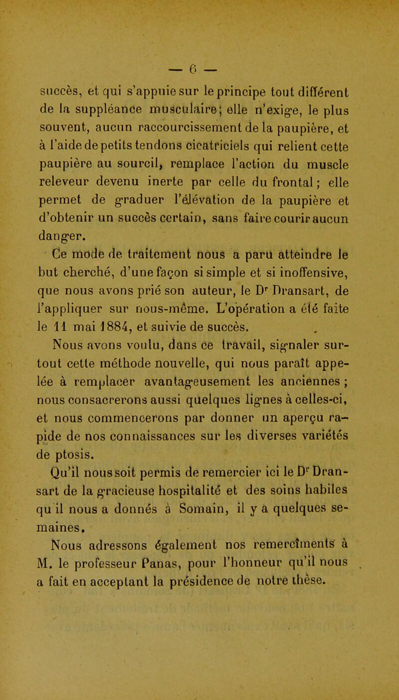 succès, el qui s'appniesur le principe tout différent de la suppléance musculaire; elle n'exig-e, le plus souvent, aucun raccourcissement de la paupière, et à l'aide de petits tendons cicatriciels qui relient cette paupière au sourcil, remplace l'action du muscle releveur devenu inerte par celle du frontal ; elle permet de g-raduer l'élévation de la paupière et d'obtenir un succès certain, sans faire courir aucun danger. Ce mode de traitement nous a paru atteindre Je but cberché, d'une façon si simple et si inoffensive, que nous avons prié son auteur, le D* Dransart, de l'appliquer sur nous-même. L'opération a éié faite le H mai 1884, et suivie de succès. Nous avons voulu, dans ce travail, sig-naler sur- tout cette méthode nouvelle, qui nous paraît appe- lée à remplacer avantag-eusement les anciennes ; nous consacrerons aussi quelques lig'nes à celles-ci, et nous commencerons par donner un aperçu ra- pide de nos connaissances sur les diverses variétés de ptosis. Qu'il nous soit permis de remercier ici le D Dran- sart de la g-racieuse hospitalité et des soins habiles qu il nous a donnés à Somain, il y a quelques se- maines. Nous adressons également nos remercîments' à M. le professeur Panas, pour l'honneur qu'il nous a fait en acceptant la présidence de notre thèse.
