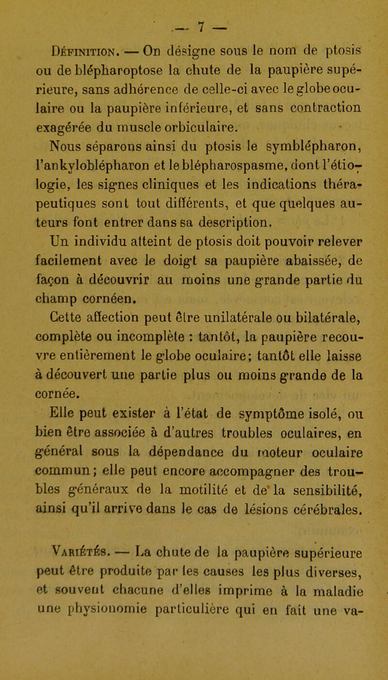 Définition. — On désigne sous le nom de ptosis ou de blépharoptose la chute de la paupière supé- rieure, sans adhérence de celle-ci avec le globe ocu- laire ou la paupière inférieure, et sans contraction exagérée du muscle orbiculaire. Nous séparons ainsi du ptosis le symblépharon, l'ankyloblépharon et le blépharospasme, dont rétio7 logie, les signes cliniques et les indications théra- peutiques sont tout différents, et que quelques au- teurs font entrer dans sa description. Un individu atteint de ptosis doit pouvoir relever facilement avec le doigt sa paupière abaissée, de façon à découvrir au moins une grande partie du champ cornéen. Cette affection peut être unilatérale ou bilatérale, complète ou incomplète : tantôt, la paupière recou- vre entièrement le globe oculaire; tantôt elle laisse à découvert une partie plus ou moins grande de la cornée. Elle peut exister à l'état de symptôme isolé, ou bien être associée à d'autres troubles oculaires, en général sous la dépendance du raoteur oculaire commun; elle peut encore accompagner des trou- bles généraux de la motilité et de'la sensibilité, ainsi qu'il arrive dans le cas de lésions cérébrales. VARiÉTés. — La chute de la paupière supérieure peut être produite par les causes les plus diverses, et souvent chacune d'elles imprime à la maladie une physionomie particulière qui en fait une va-