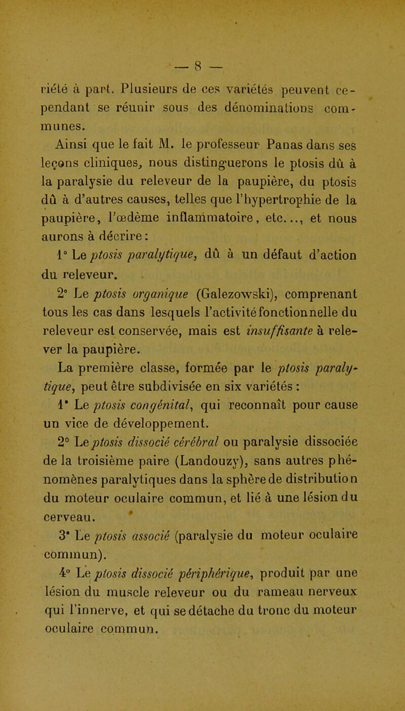 riélé à part. Plusieurs de ces variétés peuvent ce- pendant se réunir sous des dénominations com- munes. Ainsi que le fait M. le professeur Panas dans ses leçons cliniques, nous disting-uerons le ptosis dû à la paralysie du releveur de la paupière, du ptosis dû à d'autres causes, telles que l'hypertrophie de la paupière, l'œdème inflammatoire, etc..., et nous aurons à décrire : 1° Le ptosis paralytique, dû à un défaut d'action du releveur. 2° Le ptosis organique (Galezowski), comprenant tous les cas dans lesquels l'activité fonctionnelle du releveur est conservée, mais est insuffisante à rele- ver la paupière. La première classe, formée par le ptosis paraly- tique, peut être subdivisée en six variétés : 4* Le ptosis congénital, qui reconnaît pour cause un vice de développement. 2° he ptosis dissocié cérébral ou paralysie dissociée de la troisième paire (Landouzy), sans autres phé- nomènes paralytiques dans la sphère de distribution du moteur oculaire commun, et lié à une lésion du cerveau. * 3* Le ptosis associé (paralysie du moteur oculaire commun). 4° Le ptosis dissocié périphérique, produit par une lésion du muscle releveur ou du rameau nerveux qui l'innerve, et qui se détache du tronc du moteur oculaire commun.