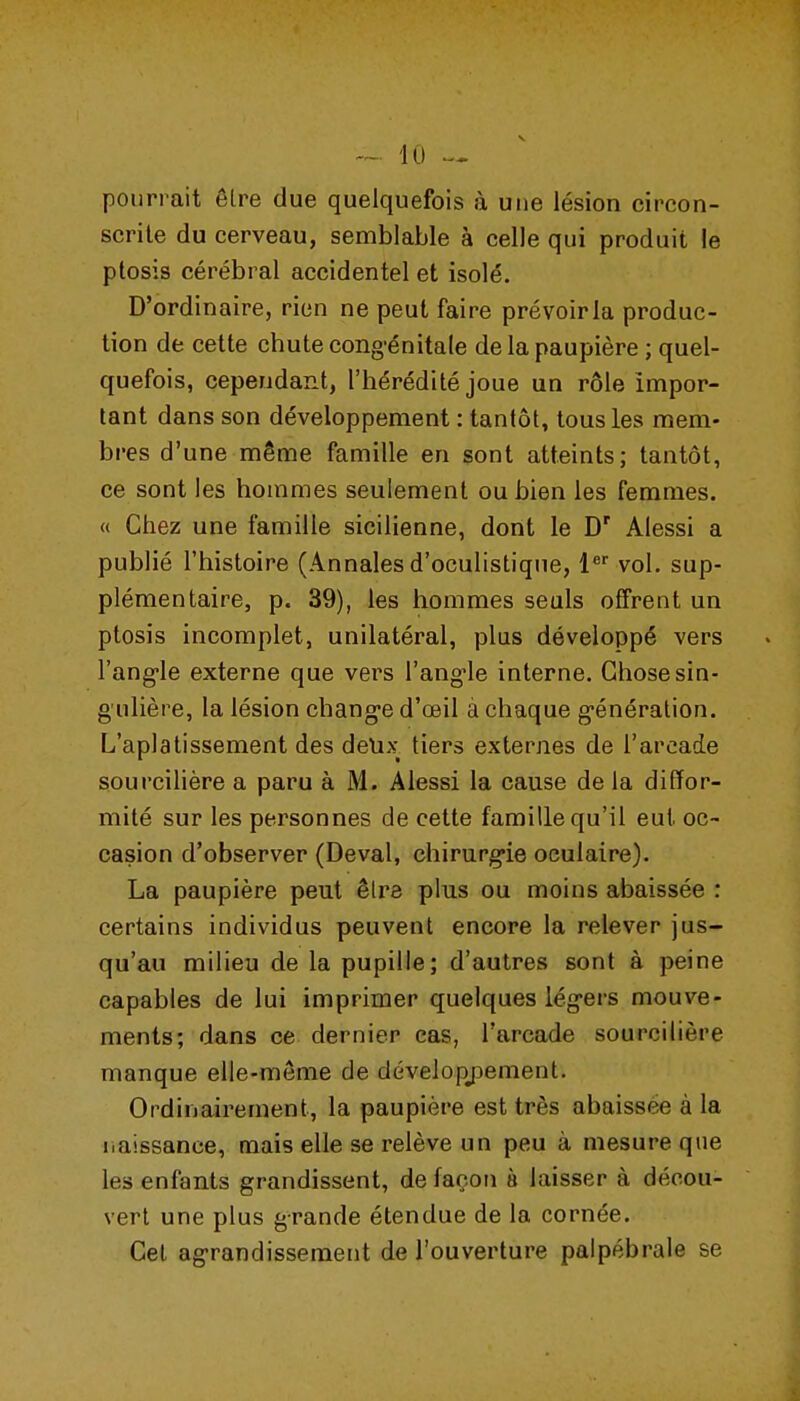 pourrait êlre due quelquefois à une lésion circon- scrite du cerveau, semblable à celle qui produit le ptosis cérébral accidentel et isolé. D'ordinaire, rien ne peut faire prévoirla produc- tion de cette chute cong-énitale de la paupière ; quel- quefois, cependant, l'hérédité joue un rôle impor- tant dans son développement : tantôt, tous les mem- bres d'une même famille en sont atteints; tantôt, ce sont les hommes seulement ou bien les femmes. « Chez une famille sicilienne, dont le D' Alessi a publié l'histoire (Annales d'oculistiqne, l* vol. sup- plémentaire, p. 39), les hommes seuls offrent un ptosis incomplet, unilatéral, plus développé vers l'angle externe que vers l'ang^le interne. Chose sin- gulière, la lésion chang-e d'œil à chaque g-énération. L'aplatissement des de\i.v tiers externes de l'arcade sourcilière a paru à M. Alessi la cause de la diffor- mité sur les personnes de cette famille qu'il eut oc- casion d'observer (Deval, chirurg-ie oculaire). La paupière peut êlre plus ou moins abaissée : certains individus peuvent encore la relever jus- qu'au milieu de la pupille; d'autres sont à peine capables de lui imprimer quelques lég-ers mouve- ments; dans ce dernier cas, l'arcade sourcilière manque elle-même de dévelopjDement. Ordinairement, la paupière est très abaissée à la iiaissance, mais elle se relève un peu à mesure que les enfants grandissent, de façon à laisser à décou- vert une plus grande étendue de la cornée. Cet ag-randissement de l'ouverture palpébrale se