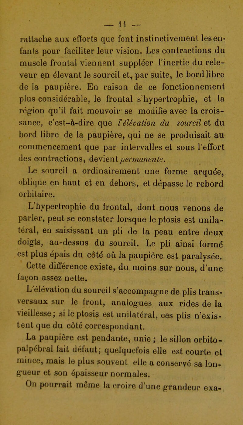 rattache aux efforts que font instinctivement les en- fants pour faciliter leur vision. Les contractions du muscle frontal viennent suppléer l'inertie du rele- veur en élevant le sourcil et, par suite, le bord libre de la paupière. En raison de ce fonctionnement plus considérable, le frontal s'hypertrophie, et la rég-ion qu'il fait mouvoir se modifie avec la crois- sance, c'est-à-dire que F élévation du sourcil et du bord libre de la paupière, qui ne se produisait au commencement que par intervalles et sous l'effort des contractions, devient permanente. Le sourcil a ordinairement une forme arquée, oblique en haut et en dehors, et dépasse le rebord orbitaire. L'hypertrophie du frontal, dont nous venons de parler, peut se constater lorsque le ptosis est unila- téral, en saisissant un pli de la peau entre deux doigts, au-dessus du sourcil. Le pli ainsi formé est plus épais du côté où la paupière est paralysée. Cette différence existe, du moins sur nous, d'une façon assez nette. L'élévation du sourcil s'accompag-ne de plis trans- versaux sur le front, analog-ues aux rides de la vieillesse; si le ptosis est unilatéral, ces plis n'exis- tent que du côté correspondant. La paupière est pendante, unie ; le sillon orbito- palpébral fait défaut; quelquefois elle est courte et mince, mais le plus souvent elle a conservé sa bn- g-ueur et son épaisseur normales. On pourrait môme la croire d'une grandeur exa-,