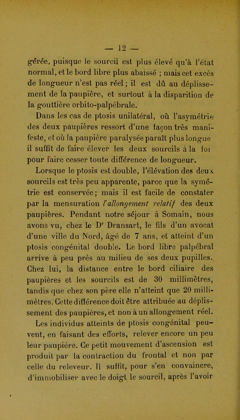 g-érée, puisque le sourcil est plus élevé qu'à l'état normal, et le bord libre plus abaissé ; niais cet excès de long-ueur n'est pas réel ; il est dû au déplisse- ment de la paupière, et surtout à la disparition de la g-outtière orbito-palpébrale. Dans les cas de ptosis unilatéral, oii l'asymétrie des deux paupières ressort d'une façon très mani- feste, et oii la paupière paralysée paraît pluslong-ue il suffît de faire élever les deux sourcils à la foi pour faire cesser toute différence de long'ueur. Lorsque le ptosis est double, l'élévation des deuvt sourcils est très peu apparente, parce que la symé- trie est conservée; mais il est facile de constater par la mensuration l'allongement relatif des deux paupières. Pendant notre séjour à Somain, nous avons vu, chez le Dransart, le fils d'un avocat d'une ville du Nord, âg-é de 7 ans, et atteint d'un ptosis cong-énital double. Le bord libre palpébral arrive à peu près au milieu de ses deux pupilles. Chez lui, la distance entre le bord ciliaire des paupières et les sourcils est de 30 millimètres, tandis que chez son père elle n'atteint que 20 milli- mètres. Celte différence doit être attribuée au déplis- sement des paupières, et non èunallong-ement réel. Les individus atteints de ptosis cong-énital peu- vent, en faisant des efforts, relever encore un peu leur paupière. Ce petit mouvement d'ascension est produit par la contraction du frontal et non par celle du releveur. Il suffit, pour s'en convaincre, d'immobiliser avec le doig-t le sourcil, après l'avoir