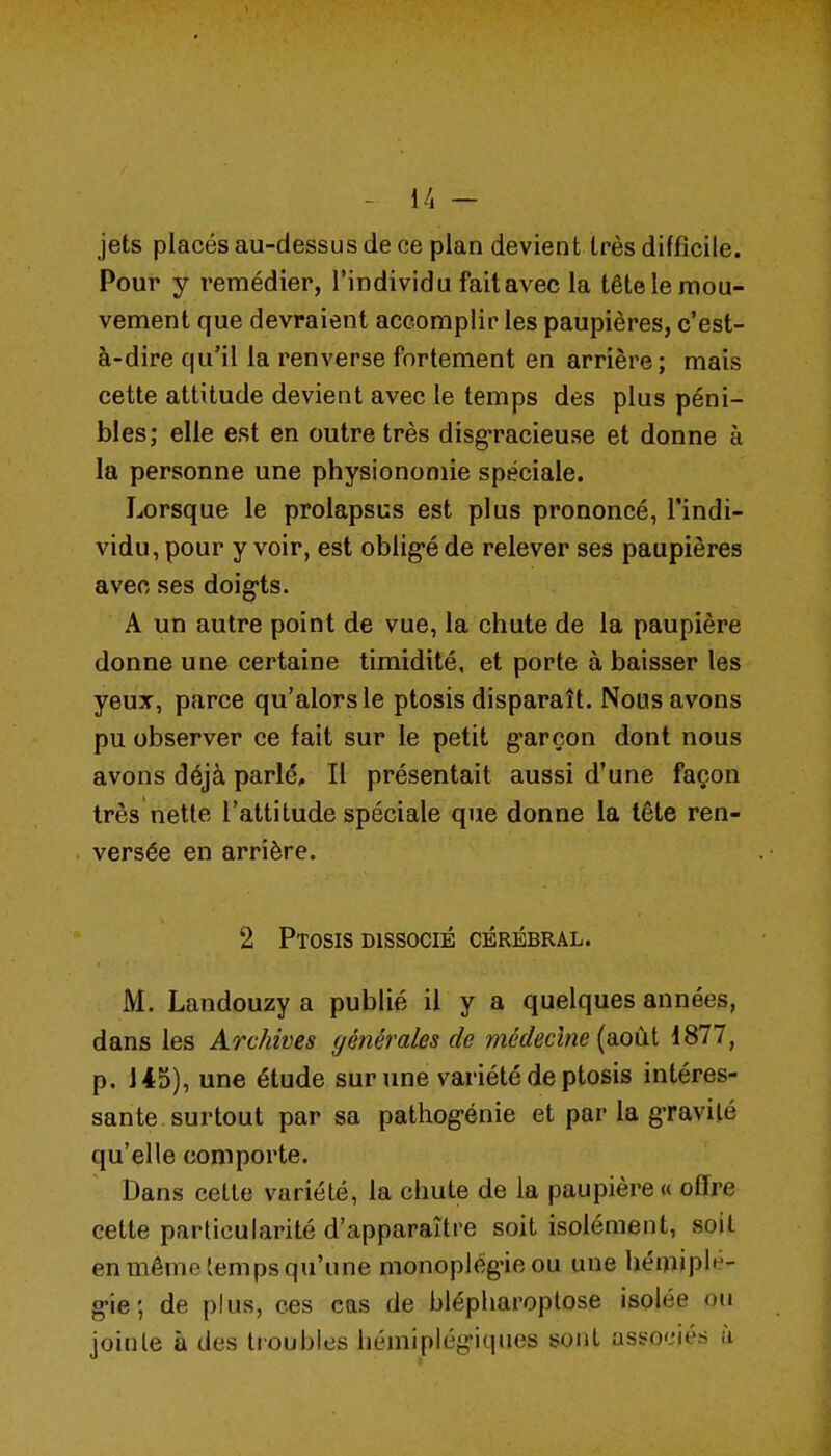 - l/l — jets placés au-dessus de ce plan devient très difficile. Pour y remédier, l'individu fait avec la tête le mou- vement que devraient accomplir les paupières, c'est- à-dire qu'il la renverse fortement en arrière; mais cette attitude devient avec le temps des plus péni- bles; elle est en outre très disg'racieuse et donne à la personne une physionomie spéciale. Lorsque le prolapsus est plus prononcé, l'indi- vidu, pour y voir, est oblig-é de relever ses paupières avec ses doig-ts. A un autre point de vue, la chute de la paupière donne une certaine timidité, et porte à baisser les yeuT, parce qu'alors le ptosis disparaît. Nous avons pu observer ce fait sur le petit g'arçon dont nous avons déjà parlé. Il présentait aussi d'une façon très nette l'attitude spéciale que donne la tête ren- versée en arrière. 2 Ptosis DISSOCIÉ cérébral. M. Landouzy a publié il y a quelques années, dans les Archives (jénérales de médecine [viOiA iSll, p. 145), une étude sur une variété de ptosis intéres- sante surtout par sa pathog-énie et par la gTavilé qu'elle comporte. Dans cette variété, la chute de la paupière « offre cette particularité d'apparaître soit isolément, soit en même temps qu'une monoplèg'ieou une hémipl»-- g-ie; de plus, ces cas de blépharoplose isolée ou joinle à des tioubles hémiplég-iques sont associés à