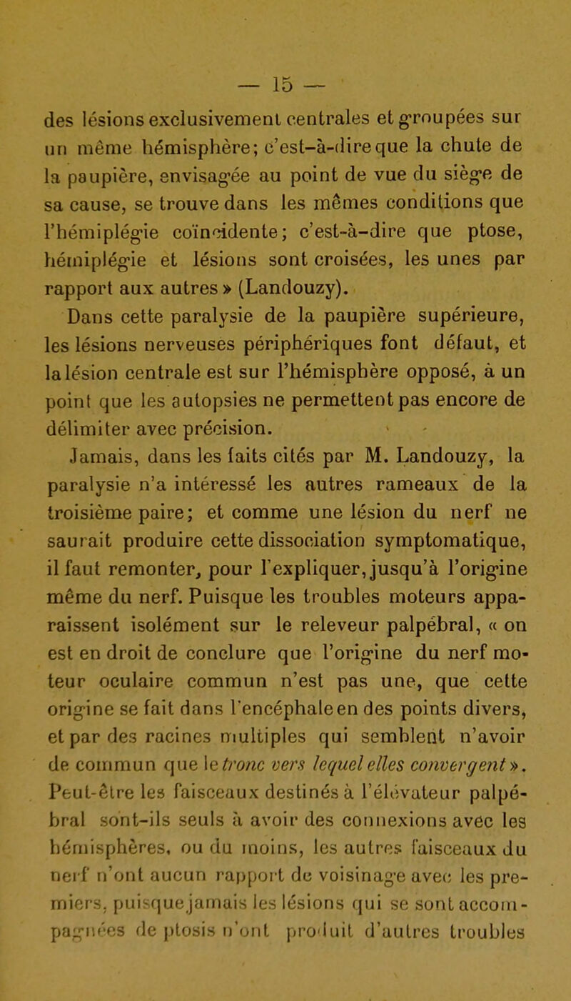 des lésions exclusivemenl centrales et groupées sur un même hémisphère; c'est-à-dire que la chute de la paupière, envisag-ée au point de vue du sièg-e de sa cause, se trouve dans les mêmes conditions que l'hémiplég-ie coïncidente; c'est-à-dire que ptôse, héiniplég-ie et lésions sont croisées, les unes par rapport aux autres » (Landouzy). Dans cette paralysie de la paupière supérieure, les lésions nerveuses périphériques font défaut, et la lésion centrale est sur l'hémisphère opposé, à un point que les autopsies ne permettent pas encore de délimiter avec précision. Jamais, dans les faits cités par M. Landouzy, la paralysie n'a intéressé les autres rameaux de la troisième paire ; et comme une lésion du nerf ne saurait produire cette dissociation symptomatique, il faut remonter, pour l'expliquer, jusqu'à l'orig-ine même du nerf. Puisque les troubles moteurs appa- raissent isolément sur le releveur palpébral, « on est en droit de conclure que l'orig-ine du nerf mo- teur oculaire commun n'est pas une, que cette origine se fait dans l'encéphale en des points divers, et par des racines multiples qui semblent n'avoir de commun que \e tronc vers lequel elles coiivergent'^. Peut-être les faisceaux destinés à l'élévateur palpé- bral sont-ils seuls à avoir des connexions avec les hémisphères, ou du moins, les autres faisceaux du nerf n'ont aucun rapport de voisinage avec les pre- miers, puisque jamais les lésions qui se sontaccom- pag-nées de ptosis n'ont produit d'autres troubles
