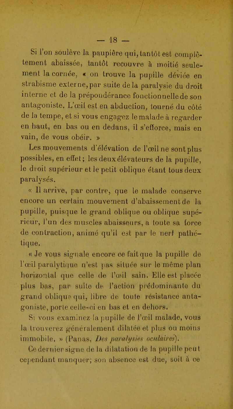 Si l'on soulève la paupière qui, tantôt est complè- tement abaissée, tantôt recouvre à moitié seule- ment la cornée, « on trouve la pupille déviée en strabisme externe,par suite delà paralysie du droit interne et de la prépondérance fonctionnelle de son antag-oniste. L'œil est en abduction, tourné du côté de la tempe, et si vous engag-ez le malade à reg-arder en haut, en bas ou en dedans, il s'efïorce, mais en vain, de vous obéir. » Les mouvements d'élévation de l'œil ne sont plus possibles, en effet; les deux élévateurs de la pupille, le droit supérieur et le petit oblique étant tous deux paralysés. « 11 arrive, par contre, que le malade conserve encore un certain mouvement d'abaissement de la pupille, puisque le g-rand oblique ou oblique supé- rieur, l'un des muscles abaisseurs, a toute sa force de contraction, animé qu'il est par le nerf pathé- tique. « Je vous sig'nale encore ce fait que la pupille de l'œil paralyti()ue n'est pas située sur le même plan horizontal que celle de l'œil sain. Elle est placée plus bas, par suite de l'action prédominante du g-rand oblique qui, libre de toute résistance anta- goniste, porte celle-ci en bas et en dehors. Si vous examinez la pupille de l'œil malade, vous la trouverez g-énéralement dilatée et plus ou moins immobile. » (Panas, Des paralf/sies oculaires). Ce dernier sig-ne de la dilatation de la pupille peut cependant manquer; son absence est due, soit à ce