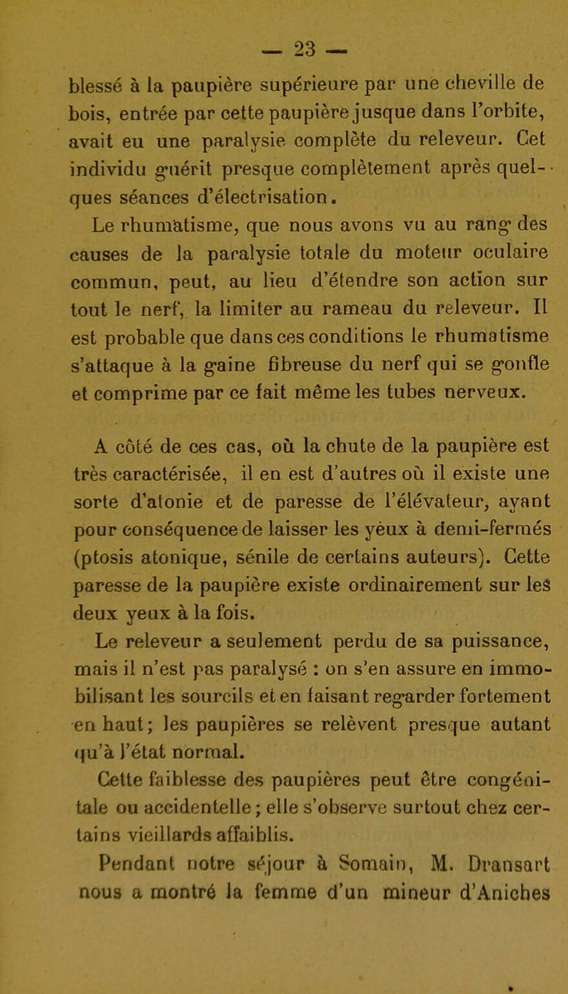 blessé à la paupière supérieure par une cheville de bois, entrée par cette paupière jusque dans l'orbite, avait eu une paralysie complète du releveur. Cet individu guérit presque complètement après quel- • ques séances d'électrisation. Le rhumatisme, que nous avons vu au rang- des causes de la paralysie totale du moteur oculaire commun, peut, au lieu d'étendre son action sur tout le nerf, la limiter au rameau du releveur. Il est probable que dans ces conditions le rhumatisme s'attaque à la g-aine fibreuse du nerf qui se g-onfle et comprime par ce fait même les tubes nerveux. A côté de ces cas, où la cbute de la paupière est très caractérisée, il en est d'autres où il existe une sorte d'atonie et de paresse de l'élévateur, ayant pour conséquence de laisser les yèux à demi-fermés (ptosis atonique, sénile de certains auteurs). Cette paresse de la paupière existe ordinairement sur les deux yeux à la fois. Le releveur a seulement perdu de sa puissance, mais il n'est pas paralysé : on s'en assure en immo- bilisant les sourcils et en faisant reg-arder fortement en haut; les paupières se relèvent presque autant qu'à l'état normal. Cette faiblesse des paupières peut être congéni- tale ou accidentelle ; elle s'observe surtout chez cer- tains vieillards affaiblis. Pendant notre séjour à Somain, M. Dransart nous a montré la femme d'un mineur d'Anicbes