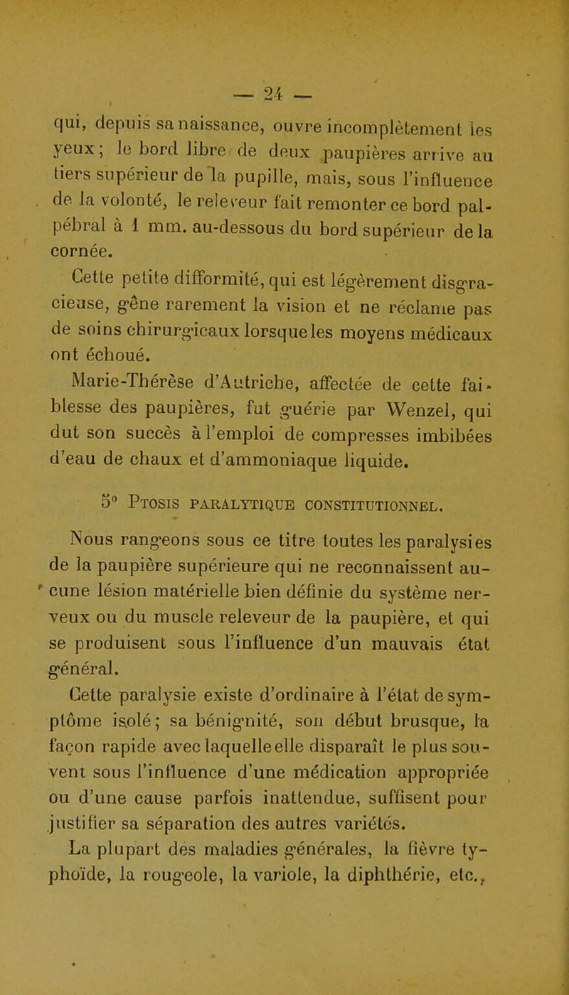 qui, depuis sanaissance, ouvre incomplètement Les yeux; le bord libre de deux paupières arrive au tiers supérieur delà pupille, mais, sous l'influence . de la volonté, le rele^-eur fait remonter ce bord pal- pébral à 1 mm. au-dessous du bord supérieur delà cornée. Cette petite difformité, qui est légèrement disg-ra- ciease, g-êne rarement la vision et ne réclame pas de soins chirurgicaux lorsque les moyens médicaux ont échoué. Marie-Thérèse d'Autriche, affectée de cette fai- blesse des paupières, fut g-uérie par Wenzel, qui dut son succès à l'emploi de compresses imbibées d'eau de chaux et d'ammoniaque liquide. S*' Ptosis paralytique constitutionnel. Nous rang-eons sous ce titre toutes les paralysies de la paupière supérieure qui ne reconnaissent au- ' cune lésion matérielle bien définie du système ner- veux ou du muscle releveur de la paupière, et qui se produisent sous l'influence d'un mauvais état g-énéral. Cette paralysie existe d'ordinaire à l'état de sym- ptôme isolé; sa bénignité, son début brusque, la façon rapide avec laquelle elle disparaît le plus sou- vent sous l'influence d'une médication appropriée ou d'une cause parfois inattendue, suffisent pour justifier sa séparation des autres variétés. La plupart des maladies générales, la fièvre ty- phoïde, la roug-eole, la variole, la diphlhérie, etc.,