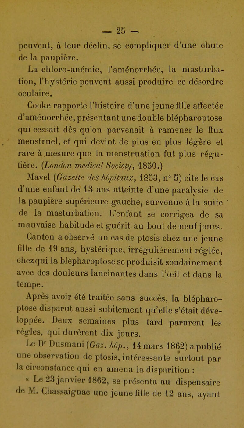 peuvent, à leur déclin, se compliquer d'une chute de la paupière. La chloro-anémie, l'aménorrhée, la masturba- tion, l'hystérie peuvent aussi produire ce désordre oculaire. Gooke rapporte l'histoire d'une jeune fille affectée d'aménorrhée,présentant unedouble blépharoptose qui cessait dès qu'on parvenait à ramener le flux menstruel, et qui devint de plus en plus lég-ère et rare à mesure que la menstruation fut plus rég-u- lière. [London médical Society, 1850.) Mavel [Gazette des hôpitaux, 1853, n° 5) cite le cas d'une enfant dé 13 ans atteinte d'une paralysie de la paupière supérieure g-auche, survenue à la suite de la masturbation. L'enfant se corrig-ea de sa mauvaise habitude et g-uérit au bout de neuf jours. Canton a observé un cas de ptosis chez une jeune fille de 19 ans, hystérique, irrég-ulièrement rég-lée, chezqui la blépharoptose se produisit soudainement avec des douleurs lancinantes dans l'œil et dans la tempe. Après avoir été traitée sans succès, la blépharo- ptose disparut aussi subitement qu'elle s'était déve- loppée. Deux semaines plus tard parurent les règ-les, qui durèrent dix jours. Le D' Dusmani(fc. 14 mars 1862) a publié une observation de ptosis, intéressante surtout par la circonstance qui en amena la disparition : « Le 23 janvier 1862, se présenta au dispensaire de M. Cfiassaig-nac une jeune fille de 12 ans, ayant