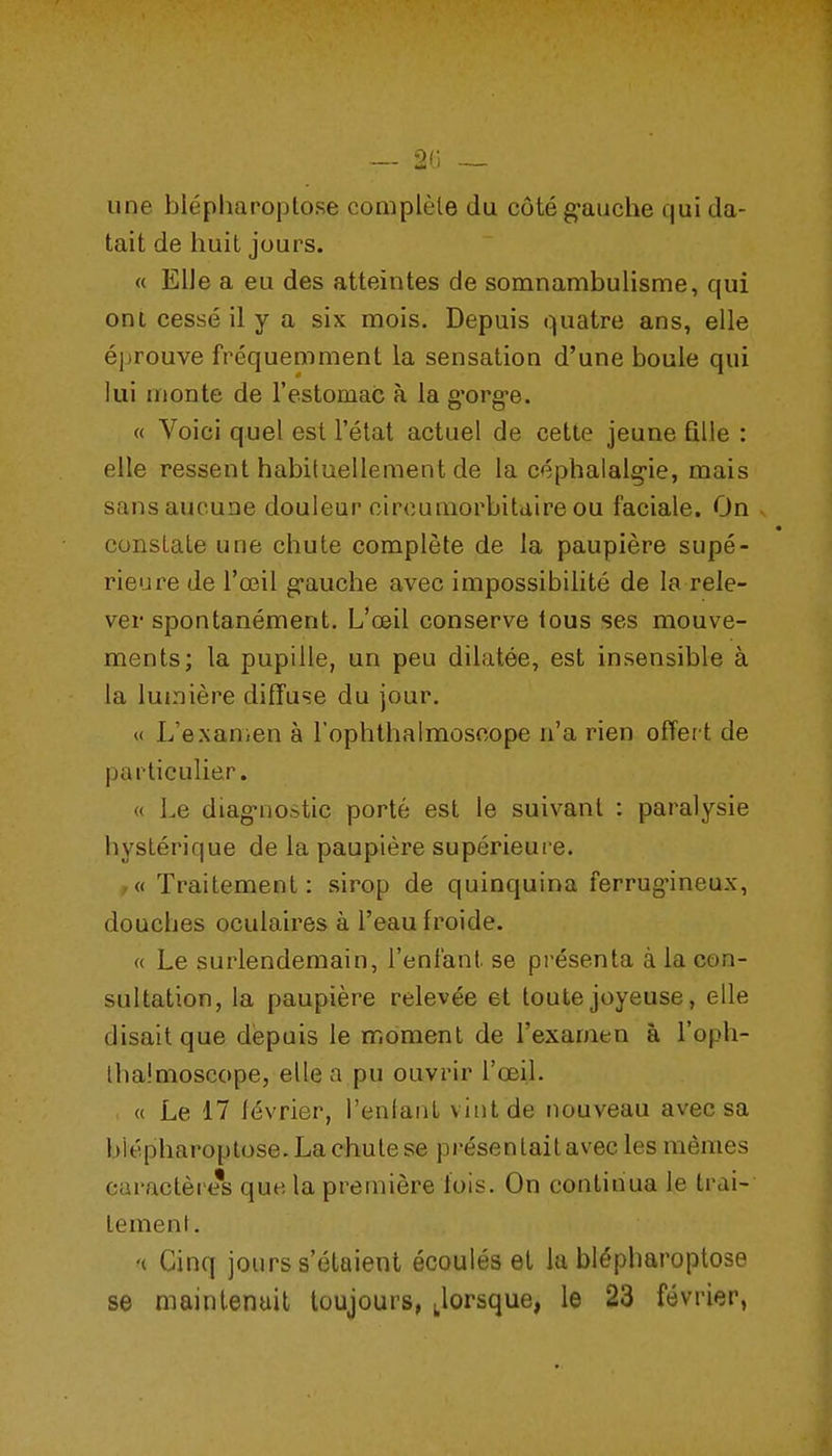 une blépharoptose coniplèle du côté g-auche qui da- tait de huit jours. « Elle a eu des atteintes de somnambulisme, qui cm cessé il y a six mois. Depuis quatre ans, elle éprouve fréquemment la sensation d'une boule qui lui monte de l'estomac à la g'org-e. « Voici quel est l'état actuel de cette jeune fille : elle ressent habituellement de la céphalalg-ie, mais sans aucune douleur circumorbitaire ou faciale. On v constate une chute complète de la paupière supé- rieure de l'œil g-auche avec impossibilité de la rele- ver spontanément. L'œil conserve ious ses mouve- ments; la pupille, un peu dilatée, est insensible à la lumière diffuse du jour. « L'e.xanien à Tophlbalmoscope n'a rien offer t de particulier. « Le diag-nostic porté est le suivant : paralysie hystérique de la paupière supérieure. -« Traitement: sirop de quinquina ferrug'ineux, douches oculaires à l'eau froide. « Le surlendemain, l'enfant se présenta à la con- sultation, la paupière relevée et toute joyeuse, elle disait que depuis le moment de l'examen à l'oph- llia.'moscope, elle a pu ouvrir l'œil. « Le 17 lévrier, l'enlant vint de nouveau avec sa blépharoptose. La chute se présentait avec les mêmes caractère's que la première lois. On continua le trai- lemenl. '( Cinq jours s'étaient écoulés el la blépharoptose se maintenuil toujours, Jorsque, le 23 février,