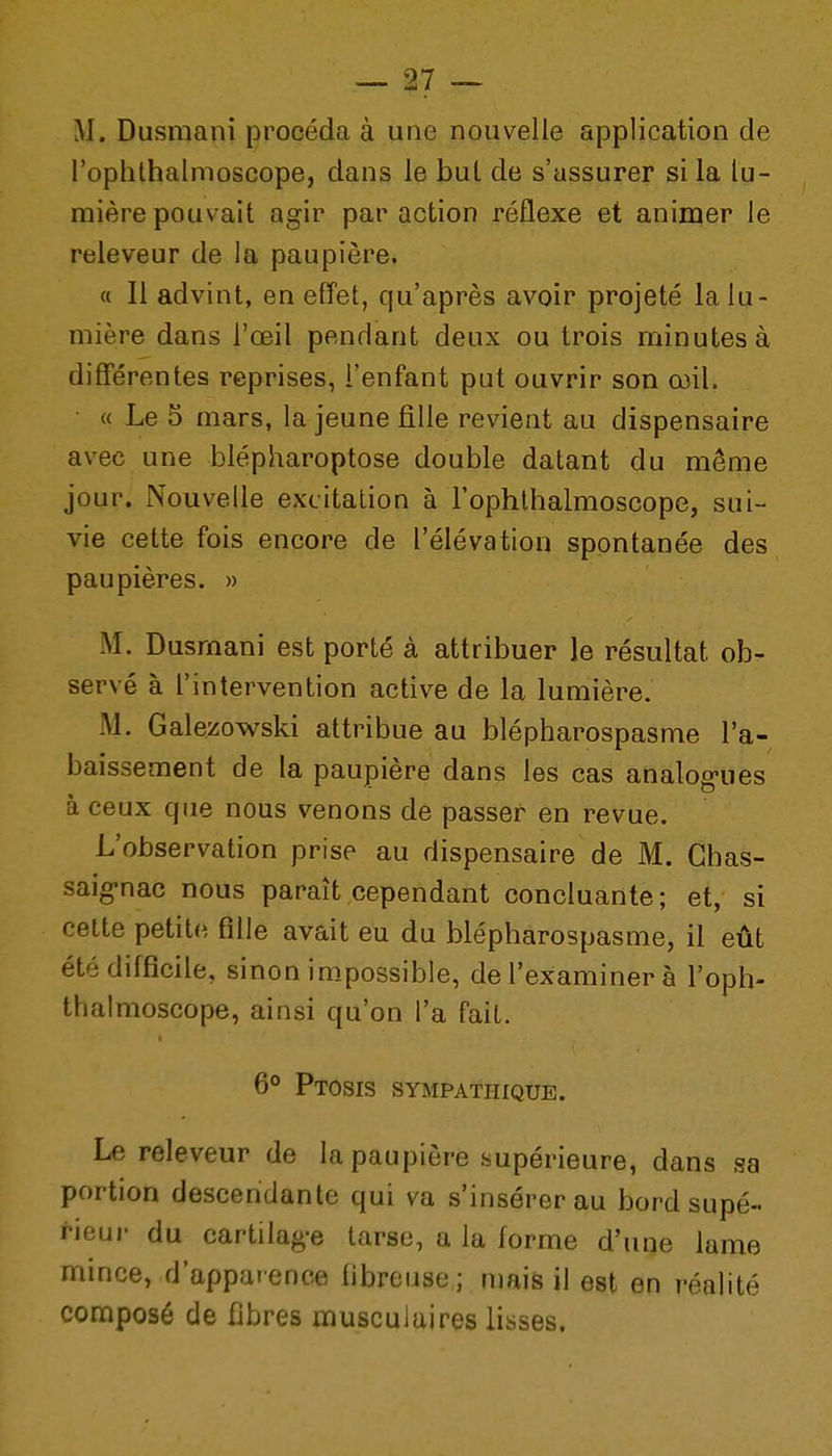 M. Dusmani procéda à une nouvelle application de l'oplilhalnioscope, dans le but de s'assurer si la lu- mière pouvait agir par action réflexe et animer le releveur de la paupière. « Il advint, en effet, qu'après avoir projeté la lu- mière dans l'œil pendant deux ou trois minutes à différentes reprises, l'enfant put ouvrir son œil. « Le 5 mars, la jeune fille revient au dispensaire avec une blépharoptose double datant du même jour. Nouvelle excitation à l'ophlbalmoscope, sui- vie cette fois encore de l'élévation spontanée des paupières. » M. Dusmani est porté à attribuer le résultat ob- servé à l'intervention active de la lumière. M. Galezowski attribue au blépharospasme l'a- baissement de la paupière dans les cas analogues à ceux que nous venons de passer en revue. L'observation prise au dispensaire de M. Ghas- saig-nac nous paraît cependant concluante ; et, si cette petite fille avait eu du blépharospasme, il eût été difficile, sinon impossible, de l'examiner à l'oph- thalmoscope, ainsi qu'on l'a fait. 6° Ptosis sympathique. Le releveur de la paupière supérieure, dans sa portion descendante qui va s'insérer au bord supé- ^-ieur du cartilage tarse, a la forme d'une lame mince, d'appar ence fibreuse ; mais il est en réalité composé de fibres musculaires lisses.