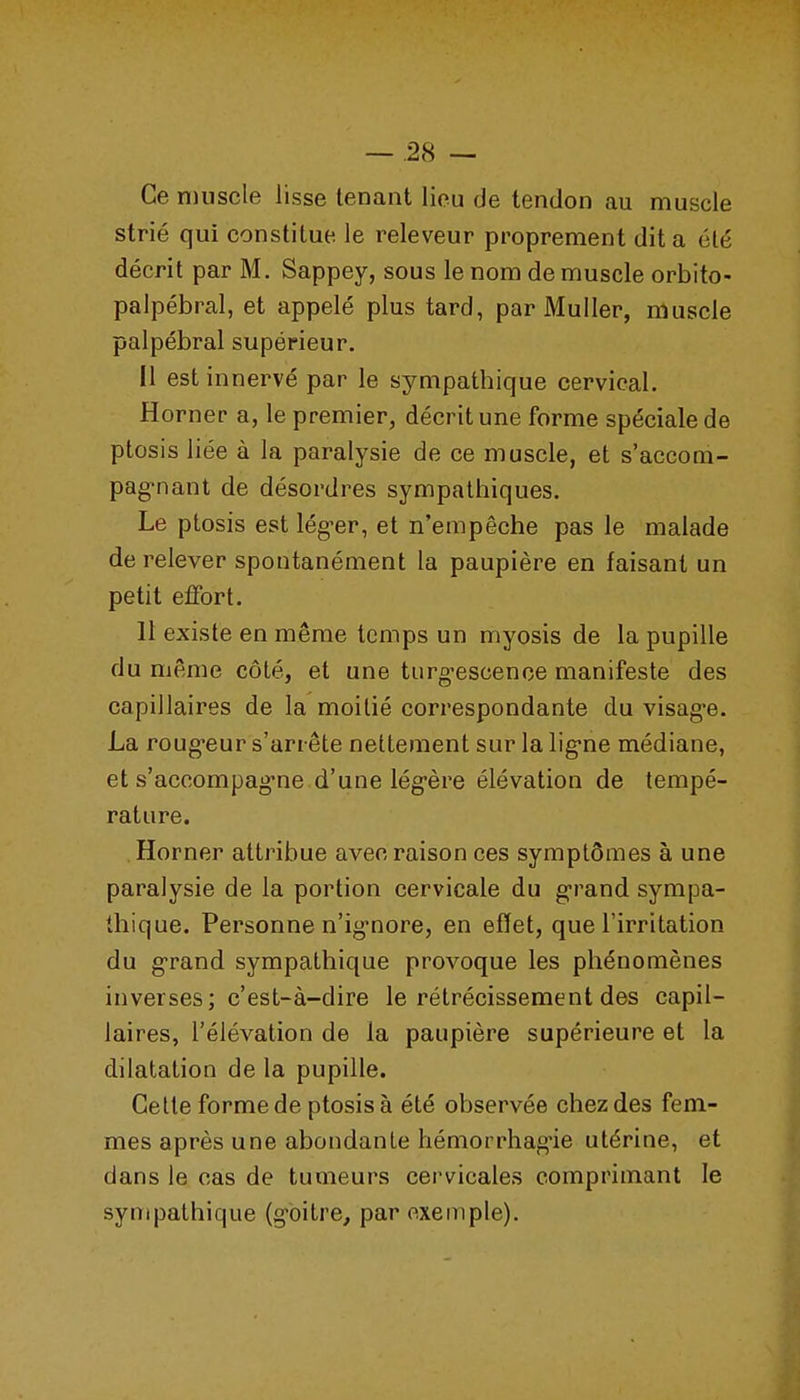 Ce muscle lisse tenant lieu de tendon au muscle strié qui constitue le releveur proprement dit a été décrit par M. Sappey, sous le nom de muscle orbito- palpébral, et appelé plus tard, par Muller, muscle palpébral supérieur. 11 est innervé par le sympathique cervical. Horner a, le premier, décrit une forme spéciale de ptosis liée à la paralysie de ce muscle, et s'accom- pag-nant de désordres sympathiques. Le ptosis est lég-er, et n'empêche pas le malade de relever spontanément la paupière en faisant un petit effort. 11 existe en même temps un myosis de la pupille du même côté, et une turg-esoence manifeste des capillaires de la moitié correspondante du visag*e. La roug-eur s'arrête nettement sur la lig-ne médiane, et s'accompagne.d'une lég-ère élévation de tempé- rature. Horner attribue avec raison ces symptômes à une paralysie de la portion cervicale du gi'and sympa- thique. Personne n'ig-nore, en effet, que l'irritation du grand sympathique provoque les phénomènes inverses; c'est-à-dire le rétrécissement des capil- laires, l'élévation de la paupière supérieure et la dilatation de la pupille. Cette forme de ptosis à été observée chez des fem- mes après une abondante hémorrhag-ie utérine, et dans le cas de tumeurs cervicales comprimant le sympathique (goitre, par exemple).