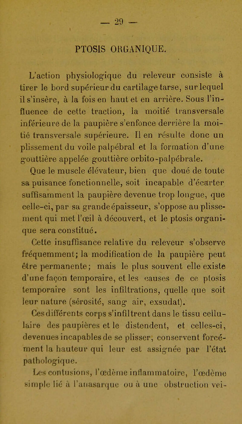 PTOSIS ORGANIQUE. L'action physiologique du releveur consiste à tirer le bord supérieur du cartilag-e tarse, sur lequel il s'insère, à la fois en haut et en arrière. Sous l'in- fluence de cette traction, la moitié transversale inférieure de la paupière s'enfonce derrière la moi- tié transversale supérieure. Il en résulte donc un plissement du voile palpébral et la formation d'une g'outtière appelée g-outtière orbito-palpébrale. Que le muscle élévateur, bien que doué de toute sa puisance fonctionnelle, soit incapable d'écarter suffisamment la paupière devenue trop long-ue, que celle-ci, par sa grande épaisseur, s'oppose au plisse- ment qui met l'œil à découvert, et le ptosis org-ani- que sera constitué. Cette insuffisance relative du releveur s'observe fréquemment; la modification de la paupière peut être permanente ; mais le plus souvent elle existe d'une façon temporaire, et les causes de ce ptosis temporaire sont les infiltrations, quelle que soit leur nature (sérosité, sang* air, exsudât). Cesdifiérents corps s'infiltrent dans le tissu cellu- laire des paupières et le distendent, et celles-ci, devenues incapables de se plisser, conservent forcé- ment la hauteur qui leur est assig-née par l'état patholog-ique. Les contusions, l'œdème inflammatoire, l'œdème simple lié à l'aiiasarque ou à une obstruction vei-