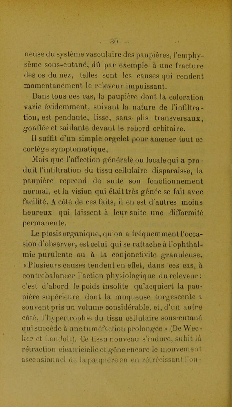 neuse du système vasculaire des paupières, l'emphy- sème sous-cutané, dû par exemple à une fracture des os du nèz, telles sont les causes qui rendent momentanément le releveur impuissant. Dans tous ces cas, la paupière dont la coloration varie évidemment, suivant la nature de l'infiltra- tion, est pendante, lisse, sans plis transversaux, g-onfïée et saillante devant le rebord orbitaire. Il suffit d'un simple org-elet pour amener tout ce cortèg-e symptomatique, Mai'5 que l'affection g-énéraleou localequi a pro- duit l'inBUration du tissu cellulaire disparaisse, la paupière reprend de suite son fonctionnement normal, et la vision qui était très g-ênée se fait avec facilité. A côté de ces faits, il en est d'autres moins heureux qui laissent à leur suite une difformité permanente. Le ptosisorg'anique, qu'on a fréquemment l'occa- sion d'observer, est celui qui se rattache à l'ophthal- mie purulente ou à la conjonctivite granuleuse. «Plusieurs causes tendent en effet, dans ces cas, à contrebalancer l'action physiologique du releveur: c'est d'abord le poids insolite qu'acquiert la pau- pière supérieure dont la muqueuse turg-escente a souventprisun volume considérable, et, d'un autre côté, l'hypertrophie du tissu cellulaire sous-cutané qui succède à une tuméfaction prolong-ée » (DeWec- ker et Landoli). Ce tissu nouveau s'indure, subit l/i rétraction cicatricielle et g'ône encore le mouvement ascensiojinel d(i la paupière en en rétrécissant Ton-