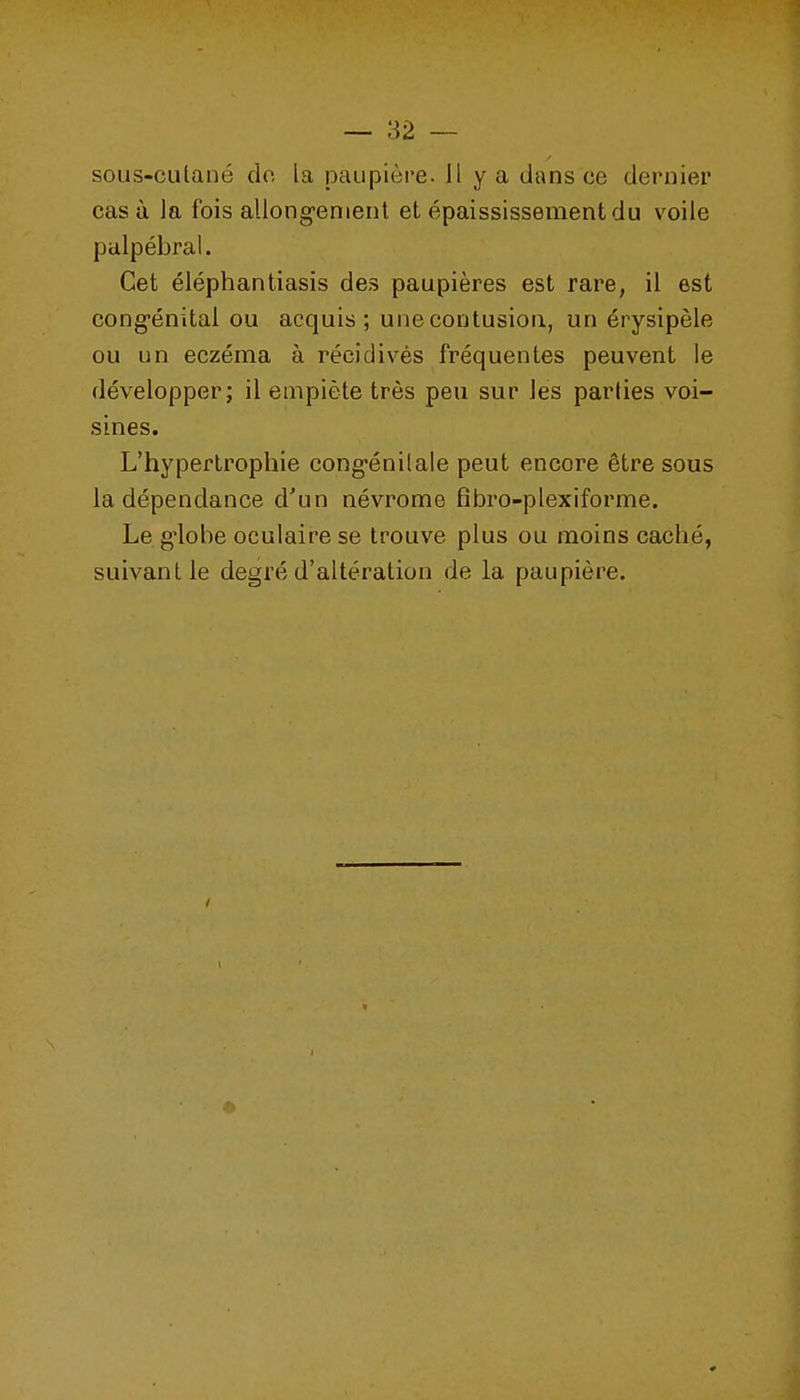 sous-culané do la paupière. H y a dans ce dernier casù la fois allongement et épaississementdu voile palpébral. Cet éléphantiasis des paupières est rare, il est congénital ou acquis; une contusion, un érysipèle ou un eczéma à récidivés fréquentes peuvent le développer; il empiète très peu sur les parties voi- sines. L'hypertrophie congénilale peut encore être sous la dépendance d'un névrome fîbro-plexiforme. Le g^obe oculaire se trouve plus ou moins caché, suivant le degré d'altération de la paupière.