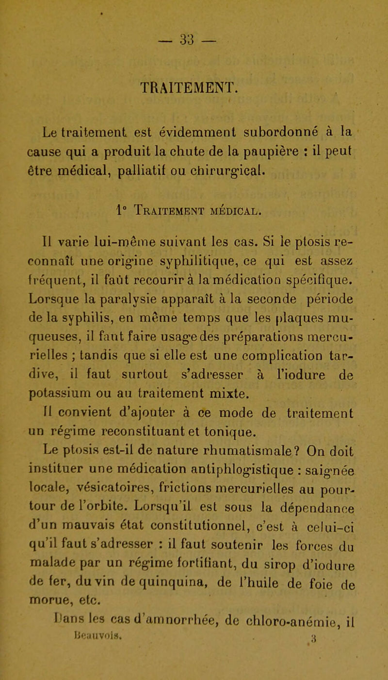 TRAITEMENT. Le traitement est évidemment subordonné à la cause qui a produit la chute de la paupière : il peut être médical, palliatif ou chirurgical. 1° Traitement médical. Il varie lui-même suivant les cas. Si le ptosis re- connaît une orig*ine syphilitique, ce qui est assez fréquent, il faut recourir à la médication spécifique. Lorsque la paralysie apparaît à la seconde période de la syphilis, en même temps que les plaques mu- queuses, il faut faire usag-edes préparations mercu- rielles ; tandis que si elle est une complication tar- dive, il faut surtout s'adresser à l'iodure de potassium ou au traitement mixte. fl convient d'ajouter à ce mode de traitement un rég'ime reconstituant et tonique. Le ptosis est-il de nature rhumatismale? On doit instituer une médication antiphlog-istique : saig-née locale, vésicatoires, frictions mercurielles au pour- tour de l'orbite. Lorsqu'il est sous la dépendance d'un mauvais état constitutionnel, c'est à celui-ci qu'il faut s'adresser : il faut soutenir les forces du malade par un rég-ime fortifiant, du sirop d'iodure de fer, du vin de quinquina, de l'huile de foie de morue, etc. Dans les cas d'amnorrhée, de chloro-anémie, il lieiiuvoi.H. -j