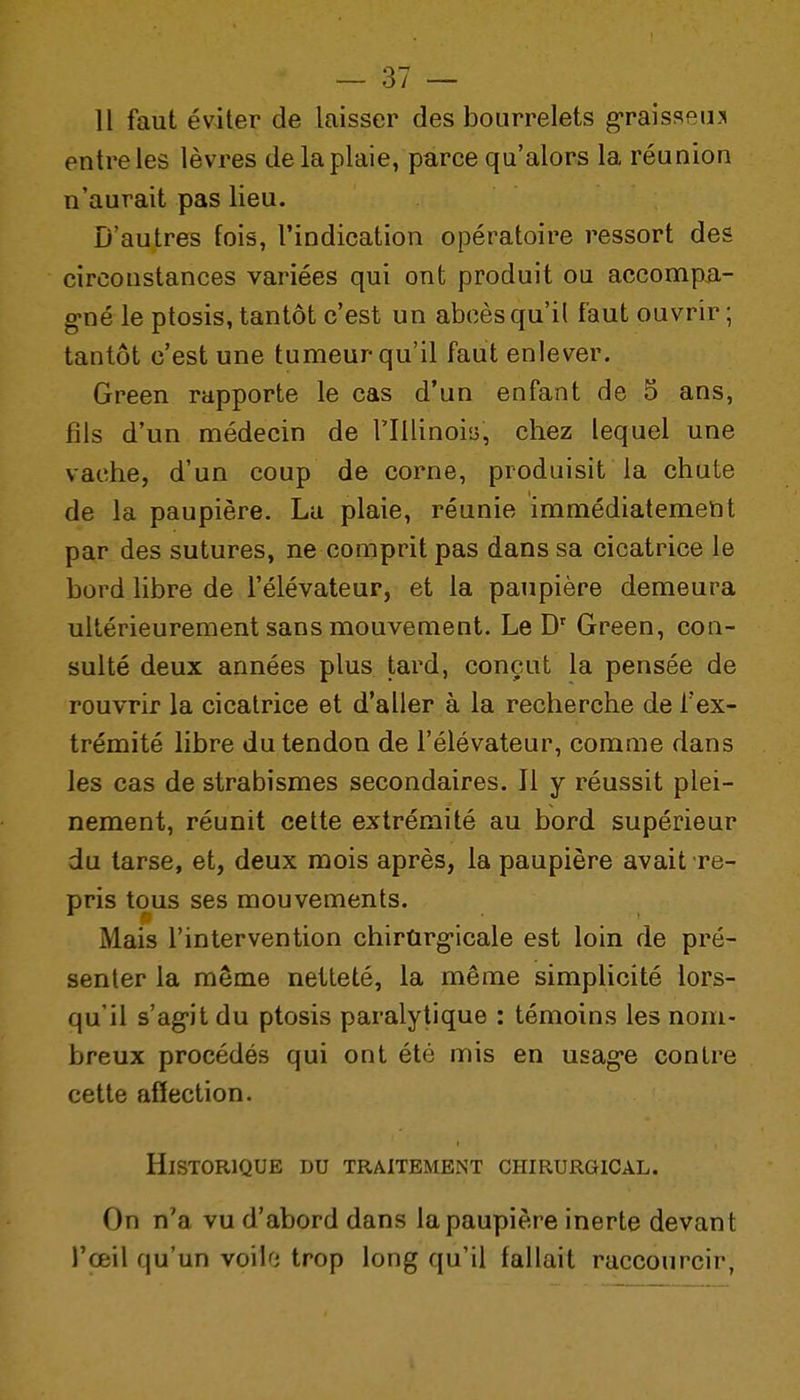 11 faut éviter de laisser des bourrelets g-raisseu:» entre les lèvres de la plaie, parce qu'alors la réunion n'aurait pas lieu. D'autres fois, l'indication opératoire ressort des circonstances variées qui ont produit ou accomp^.- g-né le ptosis, tantôt c'est un abcès qu'il faut ouvrir; tantôt c'est une tumeur qu'il faut enlever. Green rapporte le cas d'un enfant de 5 ans, fils d'un médecin de l'Illinoi», chez lequel une vache, d'un coup de corne, produisit la chute de la paupière. La plaie, réunie immédiatement par des sutures, ne comprit pas dans sa cicatrice le bord libre de l'élévateur, et la paupière demeura ultérieurement sans mouvement. Le D' Green, con- sulté deux années plus tard, conçut la pensée de rouvrir la cicatrice et d'aller à la recherche de l'ex- trémité libre du tendon de l'élévateur, comme dans les cas de strabismes secondaires. Il y réussit plei- nement, réunit cette extrémité au bord supérieur du tarse, et, deux mois après, la paupière avait re- pris tous ses mouvements. Mais l'intervention chirûrg-icale est loin de pré- senter la même netteté, la même simplicité lors- qu'il s'agit du ptosis paralytique : témoins les nom- breux procédés qui ont été mis en usag-e contre cette affection. Historique du traitemeiNt chirurgical. On n'a vu d'abord dans la paupière inerte devant l'œil qu'un vo'ûd trop long qu'il fallait raccourcir,