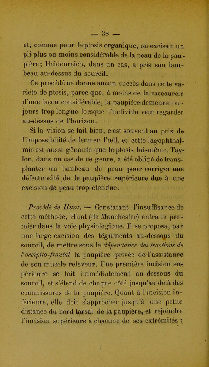 et, comme pour le ptosis org-anique, on excisait un pli plus ou moins considérable de la peau de la pau- pière; Heidenreich, dans un cas, a pris sou lam- beau au-dessus du sourcil. Ce procédé ne donne aucun succès dans cette va- riété de ptosis, parce que, à moins de la raccourcir d'une façon considérable, la paupière demeure tou • jours troplong-ue lorsque l'individu veut reg-arder au-dessus de l'horizon. Si la vision se fait bien, c'est souvent au prix de l'impossibilité de fermer l'œil, et cette lagophthal- mieest aussi g-ênante que le ptosis lui-même. Tay- lor, dans un cas de ce g-enre, a été oblig-é de trans- planter un lambeau de peau pour corrig-er une défectuosité de la paupière supérieure due à une excision de peau trop étendue. Procédé de Hunt.— Constatant l'insuffisance de cette méthode, Hunt (de Manchester) entra le pre- mier dans la voie physiolog-ique. Il se proposa, par une large excision des tég-uments au-dessoyis du sourcil, de mettre sous la dépendance des tractions de roccipito-frontal la paupière privée de l'assistance de son muscle releveur. Une première incision su- périeure se fait immédiatement au-dessous du sourcil, et s'étend de chaque côté jusqu'au delà des commissures de la paupière. Quant à l'incision in- férieure, elle doit s'approcher jusqu'à une petite distance du bord tarsal de la paupière, et rejoindre l'incision supérieure à chacune de ses extrémités :