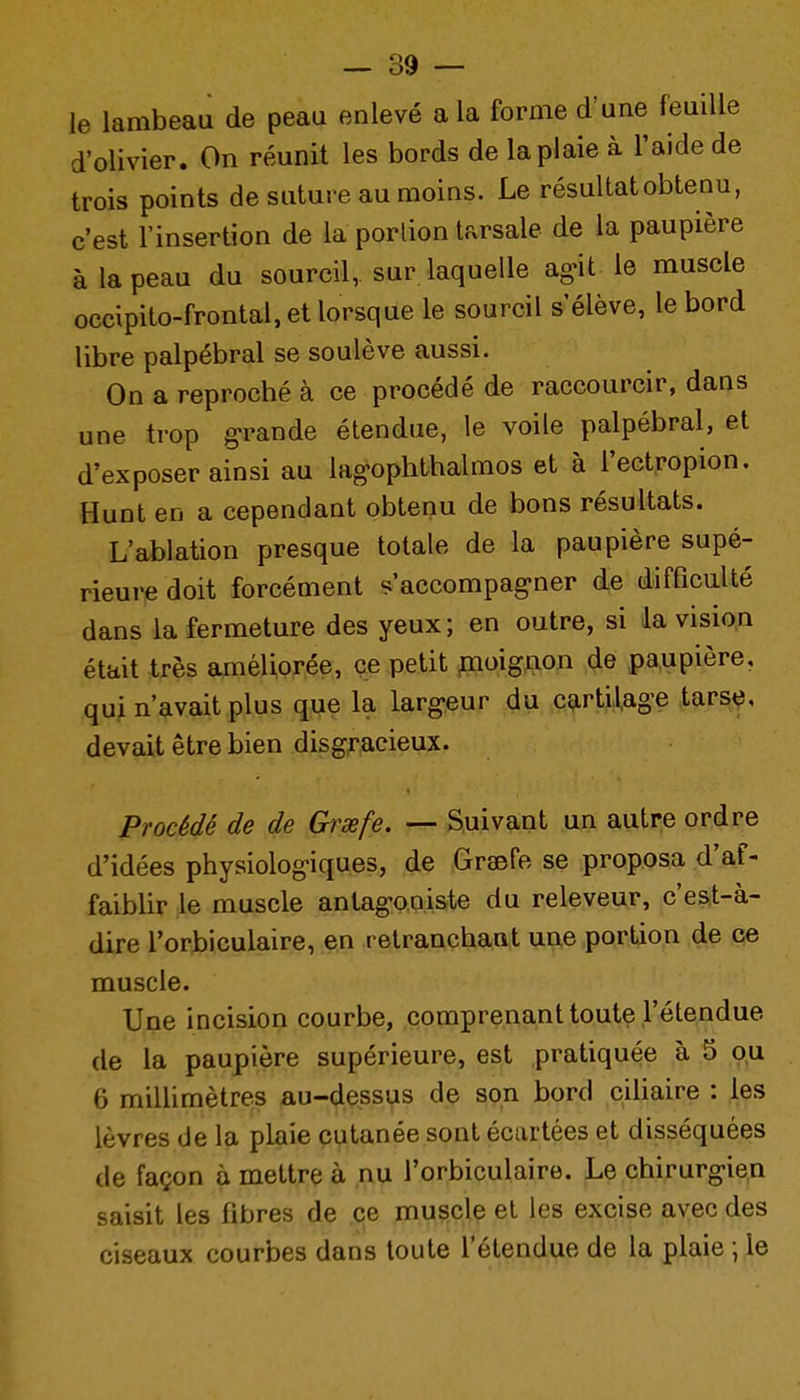 le lambeau de peau enlevé a la forme d'une feuille d'olivier. On réunit les bords de la plaie à l'aide de trois points de suture au moins. Le résultat obtenu, c'est l'insertion de la portion tarsale de la paupière à la peau du sourcil, sur laquelle agit le muscle occipito-frontal,et lorsque le sourcil s'élève, le bord libre palpébral se soulève aussi. On a reproché à ce procédé de raccourcir, dans une trop g'rande étendue, le voile palpébral, et d'exposer ainsi au lag-ophthalmos et à l'ectropion. Hunt en a cependant obtenu de bons résultats. L'ablation presque totale de la paupière supé- rieure doit forcément s'accompag-ner de difficulté dans la fermeture des yeux; en outre, si la vision était très améliorée, çe petit pioignon de paupière, qui n'avait plus que la larg-eur du cartilage tarse, devait être bien disgracieux. Procédé de de Grxfe. — Suivant un autre ordre d'idées physiologiques, de Graefe se proposa d'af- faiblir le muscle antagoniste du releveur, c'est-à- dire l'orbiculaire, en retranchant une portion de ce muscle. Une incision courbe, comprenant toute l'étendue de la paupière supérieure, est pratiquée à 5 ou 6 millimètres au-dessus de son bord cihaire : les lèvres de la plaie cutanée sont écartées et disséquées de façon à mettre à nu l'orbiculaire. Le chirurgie,n saisit les fibres de çe muscle et les excise avec des ciseaux courbes dans toute l'étendue de la plaie ; le