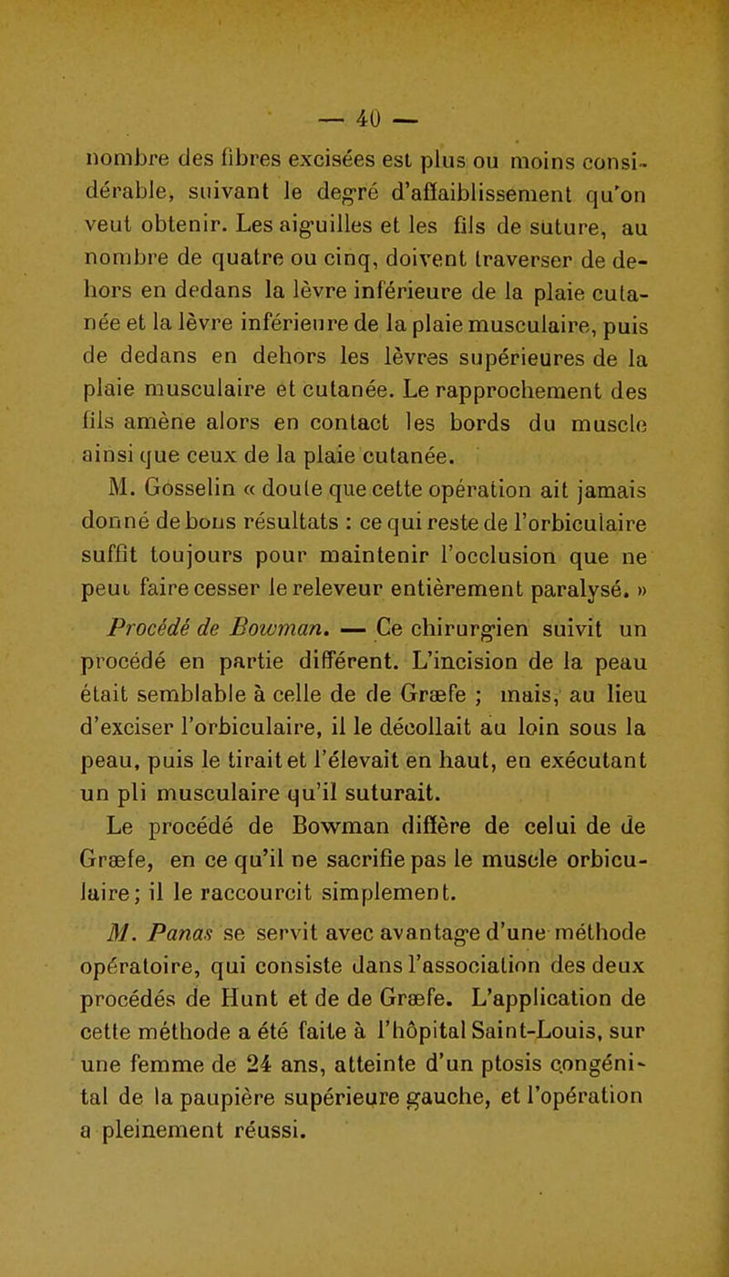 nombre des fibres excisées est plus ou moins consi- dérable, suivant le degré d'affaiblissement qu'on veut obtenir. Les aig-uilles et les fils de suture, au nombre de quatre ou cinq, doivent traverser de de- hors en dedans la lèvre inférieure de la plaie cuta- née et la lèvre inférieure de la plaie musculaire, puis de dedans en dehors les lèvres supérieures de la plaie musculaire et cutanée. Le rapprochement des fils amène alors en contact les bords du muscle ainsi que ceux de la plaie cutanée. M. Gosselin « doute que cette opération ait jamais donné de bons résultats : ce qui reste de l'orbiculaire suffît toujours pour maintenir l'occlusion que ne peuL faire cesser lereleveur entièrement paralysé. » Procédé de Bowman. — Ce chirurg-ien suivit un procédé en partie différent. L'incision de la peau était semblable à celle de de Graefe ; mais, au lieu d'exciser l'orbiculaire, il le décollait au loin sous la peau, puis le tirait et l'élevait en haut, en exécutant un pli musculaire qu'il suturait. Le procédé de Bowman diffère de celui de de Graefe, en ce qu'il ne sacrifie pas le muscle orbicu- luire; il le raccourcit simplement. M. Panas se servit avec avantag-e d'une méthode opératoire, qui consiste dans l'association des deux procédés de Hunt et de de Graefe. L'application de cette méthode a été faite à l'hôpital Saint-Louis, sur une femme de 24 ans, atteinte d'un ptosis congéni^ tal de la paupière supérieure gauche, et l'opération a pleinement réussi.