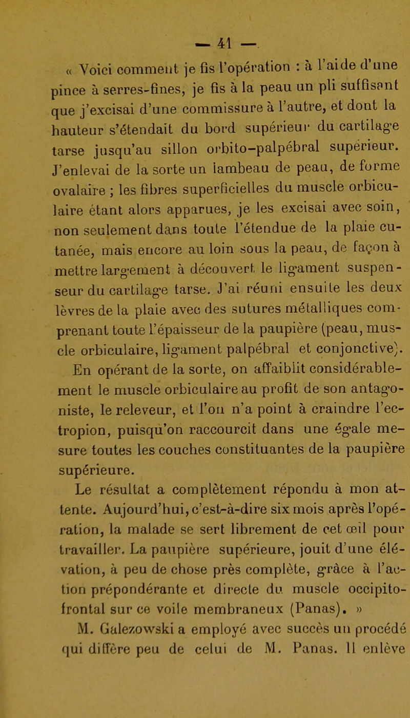 « Voici comment je fis l'opération : à l'aide d'une pince à serres-fines, je fis à la peau un pli suffisant que j'excisai d'une commissure à l'autre, et dont la hauteur s'étendait du bord supérieur du cartilag-e tarse jusqu'au sillon orbito-palpébral supérieur. J'enlevai de la sorte un lambeau de peau, de forme ovalaire ; les fibres superficielles du muscle orbicu- laire étant alors apparues, je les excisai avec soin, non seulement dans toute l'étendue de la plaie cu- tanée, mais encore au loin sous la peau, de façon à mettre larg-ement à découvert le lig-ament suspen- seur du cartilag'e tarse. J'ai réuni ensuite les deux lèvres de la plaie avec des sutures métalliques com- prenant toute l'épaisseur de la paupière (peau, mus- cle orbiculaire, lig-ament palpébral et conjonctive). En opérant de la sorte, on affaiblit considérable- ment le muscle orbiculaire au profit de son antag-o- niste, le releveur, et l'on n'a point à craindre l'ec- tropion, puisqu'on raccourcit dans une ég-ale me- sure toutes les couches constituantes de la paupière supérieure. Le résultat a complètement répondu à mon at- tente. Aujourd'hui, c'est-à-dire six mois après l'opé- ration, la malade se sert librement de cet œil pour travailler. La paupière supérieure, jouit d'une élé- vation, à peu de chose près complète, g-ràce à l'ac- tion prépondérante ei directe du muscle occipito- frontal sur ce voile membraneux (Panas), » M. Gale/owski a employé avec succès un procédé qui diiïère peu de celui de M. Panas. Il enlève