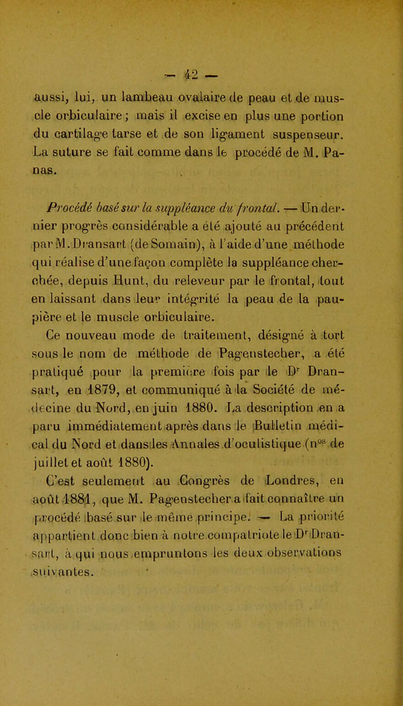aussi, lui, un lambeau ovalairede peau et de mus- cle orbiculaire ; mais il excise en plus une portion du cartilag^e tarse et de son lig-ament suspenseuf. La suture se fait comme dans le procédé de M. Pa- nas. Procédé basé sur la suppléance du frontal. —Un der- nier prog-rès considérable a été ajouté au précédent parM.Dransart (deSomain), àl'aided'une méthode qui réalise d'une façon complète la suppléance cher- chée, depuis Hunt, du releveur par le frontal, tout en laissant dans leur intég-rité la peau de la pau- pière et le muscle orbiculaire. Ce nouveau mode de traitement, désig'né à ;tort sous le nom de méthode de Pag'enstecher, a été pratiqué pour la première fois par lie Dran- sart, en 1879, et communiqué à la Société de mé- decine du Nord, en juin 1880. La description en .a paru immédiatement après dans le Bulletin médi- cal du Nord et dausdes Annales d'oculistique (n°^ de juillet et août 1880). C'est seulement au Gong-rès de Londres, en août lSSïl, que M. Pag-enstecher aifait connaître uln ■procédé ibasé sur île-même principe. — La .priorité appartient donc bien à notre compatriote le D'iDran- sart, à.qui nous,empruntons les deux obseryations .suivantes.