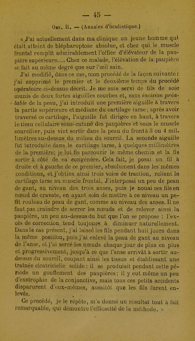 Obs. II. — (Annales d'oculistique.) « J'ai acluellemeat dans ma clinique un jeune homme qui était atteint de blépharoptose absolue, et chez qui le muscle frontal remplit admirablement l'olGce d'élévateur de la pau- pière supérieure.... Chez ce malade, l'élévation de la paupière se lait au même degré que sur l'œil sain. J'ai modiûé, dans ce cas, mon procédé de la façon suivante : j'ai supprimé le premier et le deuxième temps du procédé opératoire ci-dessus décrit. Je me suis servi de fils de soie munis de deux fortes aiguilles courbes et, sans incision préa- lable de la peau, j'ai introduit une première aiguille à travers la partie supérieure et médiane du cartilage tarse ; après avoir traversé ce cartilage, l'aiguille fut dirigée en haut, à travers le tissu cellulaire sous-cutané des paupières et sous le muscle sourciller, puis vint sortir dans la peau du frontàS ou 4 mil- limètres au-dessus du milieu du sourcil. La seconde aiguille fut introduite dans le cartilage tarse, à quelques millimètres de la première; je lui,fis parcourir le même chemin et la fis sortir à côté de sa congénère. Cela fait, je posai un fil à droite et à gauche de ce premier, absolument dans les mêmes conditions, et j'obtins ainsi trois voies de traction, reliant le cartilage tarse au muscle frontal. J'interposai un peu de peau de gant, au niveau des trois anses, puis je nouai ces fils en noeud de cravate, en ayant soin de mettre à ce niveau un pe- tit rouleau de peau de gant, comme au niveau des anses. Il ne faut pas craindre de serrer les nœuds et de relever ainsi la paupière, un peu au-dessus du but que l'on se propose : l'ex- cès de correction tend toujours à diminuer naturellement. Dans le cas présent, j'ai laissé les fils pendant huit jours dans la même position, puis j'ai enlevé la peau de gant au niveau de l'anse, et j'ai serré les nœuds chaque jour de plus en plus et progressivement, jusqu'à ce que l'anse arrivât à sortir au- dessus du sourcil, coupant ainsi les tissus et établissant une traînée cicatricielle solide : il se produisit pendant cette pé- riode un gonflement des paupières; il y eut même un peu d'exstrophie de la conjonctive, mais tous ces petits accidents disparurent d'eux-mêmes, aussitôt que les fils furent en- levés. Ce procédé, .je le répète, m'a donné un résultat tout à fait remarquable, qui démontrel'eflicacité delà méthode. »