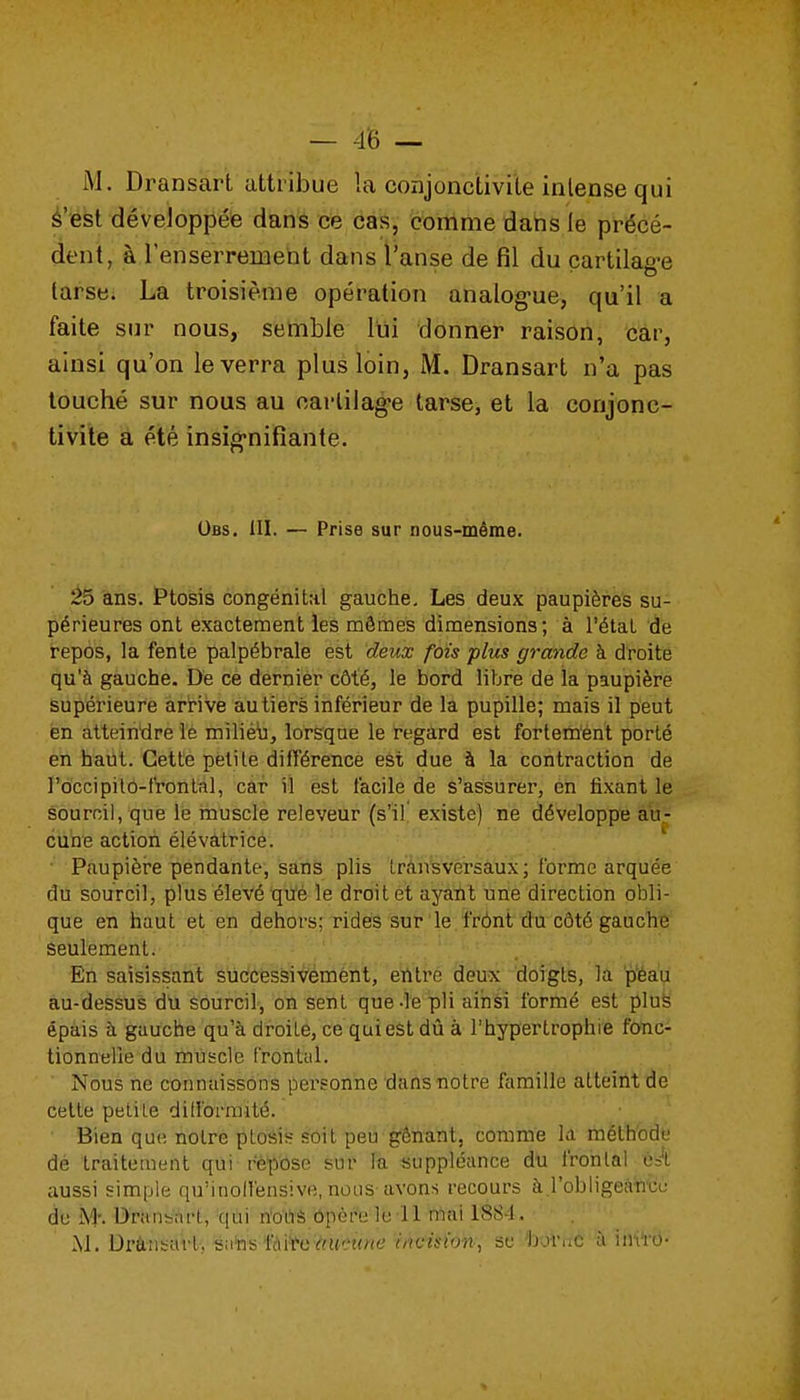 M. Dransart attribue la conjonctivite intense qui é'est développée dans ce cas, comme dans le précé- dent, à l'enserrement dans l'anse de fil du cartilag-e larsbi La troisième opération analog-ue, qu'il a faite sur nous, semble lui donner raison, car, ainsi qu'on le verra plus loin, M. Dransart n'a pas louché sur nous au oarlilag-e tarse, et la conjonc- tivite a été insig-nifiante. Obs. III. — Prise sur nous-même. à5 'âns. ï'tosis congénital gauche. Les deux paupières su- périeures ont exactement les mômes dimensions; à l'état de repos, la fente palpébrale est deux fois plus grande à droite qu'à gauche. De ce dernier côté, le bord libre de la paupière supérieure arHve au tiers inférieur de la pupille; mais il peut en atteintlre le milièij, lorsque le regard est fortem'ent porté en haut. Cette petite différence est due à la contraction de rd'ccipitô-IVontal, càr il est facile de s'assurer, en fixant le sourcil, que le muscle releveur (s'il! existe) ne développe au- cune action élévatrice. • Paupièi-e pendante, sans plis trân'sversâux ; forme arquée du sourcil, plus élevé qtfé le droit et ayaïit une direction obli- que en haut et en dehors; rides sur le frônt du côté gauche seulement. En saisissant successivement, entre deux doigts, la p'éau au-dessus du sourcil, on sent que-le pli ainsi formé est pluë épais à gauche qu'à droite, ce qui est dû à l'hypertrophie fonc- tionnelle du muscle Frontal. Nous ne connaissons personne dans notre famille atteint de cette petite dili'ormilé. Bien que notre ptoéis soit peu gênant, comme la méth'odt! de traitement qui repose sur la suppléance du frontal ést aussi simple qu'inolfensive, nous avons recours à l'obiigeanci; de M: Drîinsrtft, qui rio'di'è ôpèfe le-11 û'iai 1884. M. Dràrisart-, tsatasfài'^C'i^meMHe rrtc^*io«., se 'boruc à iiu'ro-