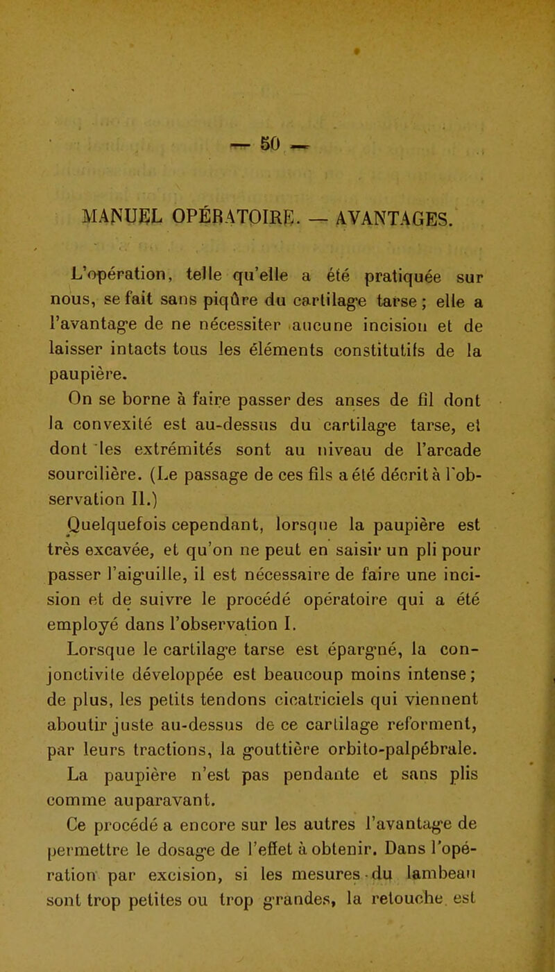 ^50 — MA^^UEI. OPÉfîATOmiE. — AVANTAGES. L'opération, telle qu'elle a été pratiquée sur nous, se fait sans piqûre du carlilag-e tarse ; elle a l'avantag-e de ne nécessiter aucune incision et de laisser intacts tous les éléments constitutifs de la paupière. On se borne à faire passer des anses de fîl dont la convexité est au-dessus du cartilag-e tarse, el dont les extrémités sont au niveau de l'arcade sourcilière. (Le passage de ces fils a été décrit à l'ob- servation IL) Puelquefois cependant, lorsque la paupière est très excavée, et qu'on ne peut en saisir un pli pour passer l'aig-uille, il est nécessaire de faire une inci- sion et de suivre le procédé opératoire qui a été employé dans l'observation I. Lorsque le cartilag-e tarse est éparg-né, la con- jonctivite développée est beaucoup moins intense; de plus, les petits tendons cicatriciels qui viennent aboutir juste au-dessus de ce cartilage reforment, par leurs tractions, la gouttière orbito-palpébrale. La paupière n'est pas pendante et sans plis comme auparavant. Ce procédé a encore sur les autres l'avantage de permettre le dosage de l'effet à obtenir. Dans l'opé- ration par excision, si les mesures ■ du lambeau sont trop petites ou trop grandes, la retouche, est