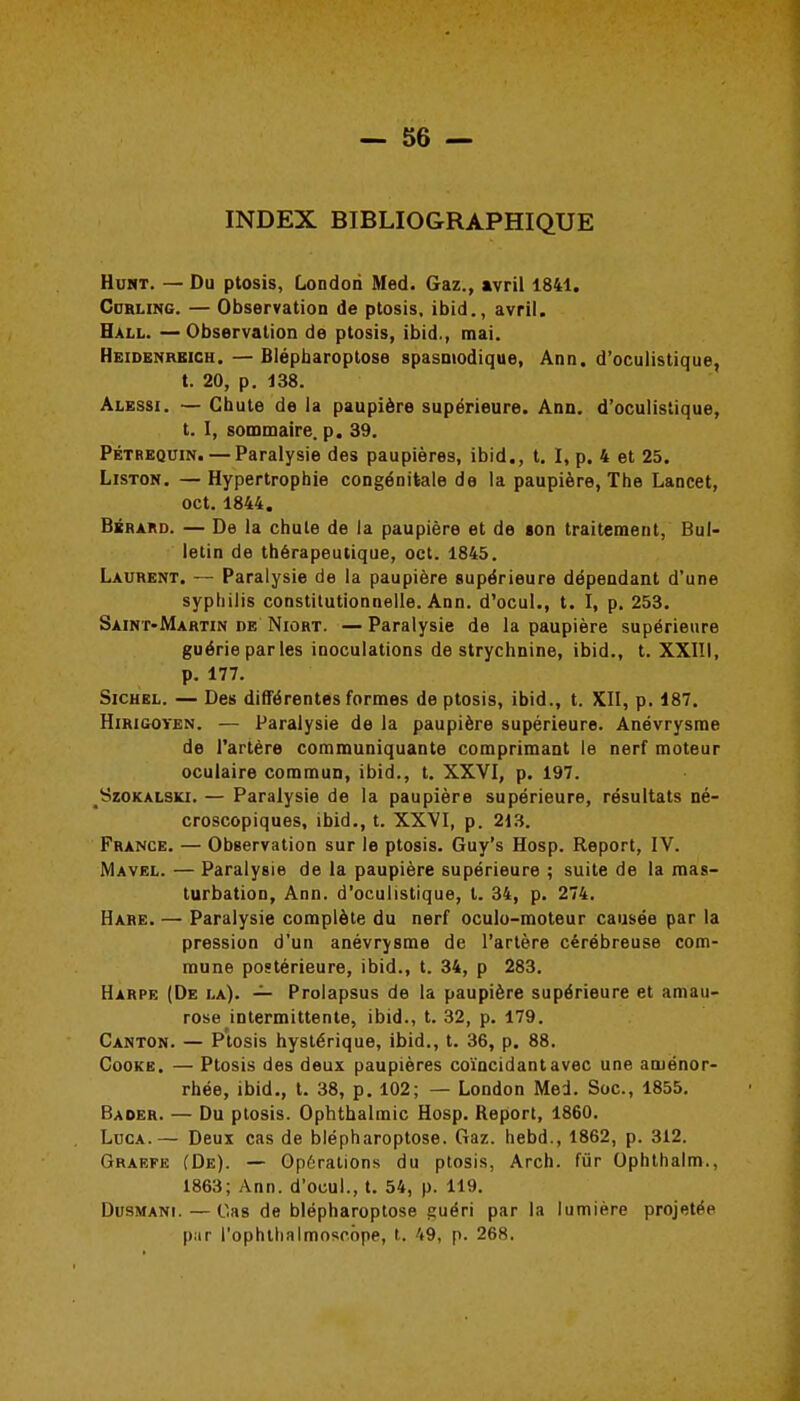 INDEX BIBLIOGRAPHIQUE HusT. — Du ptosis, London Med. Gaz., avril 1841. Cdrling. — Observation de ptosis, ibid., avril. Hall. —Observation de ptosis, ibid., mai. Heidenrbich. — Biépharoptose spasmodique, Ann. d'oculistique, t. 20, p. 438. Alessi. — Chute de la paupière supérieure. Ann. d'oculistique, t. I, sommaire, p. 39. Pétrkquin. — Paralysie des paupières, ibid., t. I, p. 4 et 25. Liston. — Hypertrophie congénitale de la paupière, The Lancet, oct. 1844. BxRAitD. — De la chute de la paupière et de «on traitement, Bul- letin de thérapeutique, oct. 1845. Laurent. — Paralysie de la paupière supérieure dépendant d'une syphilis constitutionnelle. Ann. d'ocul., t. I, p. 253. Saint-Martin de Niort. — Paralysie de la paupière supérieure guérie parles inoculations de strychnine, ibid., t. XXIII, p. 177. SiCHEL. — Des différentes formes de ptosis, ibid., t. XII, p. 187. Hirigoyen. — Paralysie de la paupière supérieure. Anévrysrae de l'artère communiquante comprimant le nerf moteur oculaire commun, ibid., t. XXVI, p. 197. SzoKALSKi. — Paralysie de la paupière supérieure, résultats né- croscopiques, ibid., t. XXVI, p. 213. France. — Observation sur le ptosis. Guy's Hosp. Report, IV. Mavel. — Paralysie de la paupière supérieure ; suite de la mas- turbation, Ann. d'oculistique, t. 34, p. 274. Hare. — Paralysie complète du nerf oculo-moteur causée par la pression d'un anévrysme de l'artère cérébreuse com- mune postérieure, ibid., t. 34, p 283. Harpe (De la). — Prolapsus de la paupière supérieure et amau- rose intermittente, ibid., t. 32, p. 179. Canton. — Ptosis hystérique, ibid., t. 36, p. 88. CooKE. — Ptosis des deux paupières coïncidant avec une aménor- rhée, ibid., t. 38, p. 102; — London Med. Soc, 1855. Baoer. — Du ptosis. Ophthalmic Hosp. Report, 1860. LucA.— Deux cas de biépharoptose. Gaz. hebd., 1862, p. 312. Graefe (De). — Op6rations du ptosis, Arch. fur Ophthalm., 1863; Ann. d'ocul., t. 54, p. 119. DusMANi.—Cas de biépharoptose guéri par la lumière projetée par l'ophthalmoscbpe, t. 49, p. 268.