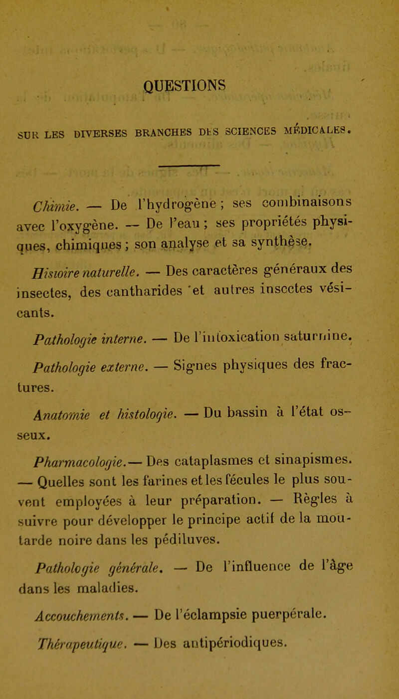 QUESTIONS SUR LES DIVERSES BRANCHES DtS SCIENCES MEDICALES. Chimie. — De l'hydrog-èné ; ses combinaisons avec l'oxyg-ène. — De l'eau ; ses propriétés physi- ques, chimiques ; son ajialyse et sa synthèse. Histoire naturelle. — Des caractères g-énéraux des insectes, des cantharides 'et autres insectes vési- cants. Pathologie interne. — De l'iuloxication saturnine. Pathologie externe. — Sig-nes physiques des frac- tures. Anatomie et histologie. — Du bassin à l'état os- seux. Pharmacologie.— Des cataplasmes et sinapismes. — Quelles sont les farines et les fécules le plus sou- vent employées à leur préparation. — Règ-les à suivre pour développer le principe actif de la mou- tarde noire dans les pédiluves. Pathologie générale, — De l'influence de l'âge dans les maladies. Accouchements. — De l'éclampsie puerpérale. Thérapeutique. — Des antipériodiques.